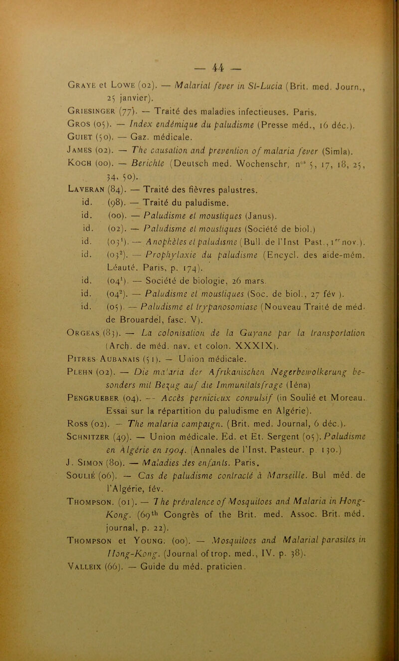 Grave et Lowe (02). — Malarial fever in Sl-Lucia (Brit. med. Journ., , 25 janvier). | Griesinger (77). — Traité des maladies infectieuses. Paris. j Gros (05). — Index endémique du paludisme (Presse méd., 16 déc.). Guiet ()0). — Gaz. médicale. James (02). — The causation and prévention 0/ malaria fever (Simla). K.OCH (00). — Berichle (Deutsch med. Wochenschr, n““ 17, 18, 25, 50). . Laveran (84). — Traité des fièvres palustres. il ; id. (98). — Traité du paludisme. ; id. (00). — Paludisme et moustiques (Janus). | ' id. (02). — Paludisme et moustiques (Société de biol.) ] id. (03*).— Anophèles et paludisme {BnW. de Vlnst Past., i^nov.). | f'i'î id. (03^). — Prophylaxie du paludisme (Encycl. des aide-mém. -H Léauté. Paris, p. 17^). id. (04^). — Société de biologie, 26 mars. t id. (04^). — Paludisme et moustiques (Soc. de biol., 27 fév ). id. (05). — Paludisme et trypanosomiase (Nouveau Traité de méd- de Brouardel, fasc. V). Orgeas (83). — La colonisalion de la Guyane par la Iransporlalion (Arch. de méd. nav. et colon. XXXIX). Pitres Aubanais (31). — Union médicale. Plehn (02). — Die ma'.aria der Afrikanischen Negerbeivolkerung be- v : sonders mil Be^ug auf die Immunilalsfrage (léna) Pengrueber (04). — Accès pernicieux convulsif (in Soulié et Moreau. Essai sur la répartition du paludisme en Algérie). Ross (02). — The malaria campaign. (Brit. med. Journal, 6 déc.). Schnitzer (49). — Union médicale. Ed. et Et. Sergent Paludisme | en Algérie en IÇ04. (Annales de l’Inst. Pasteur, p. 130.) * J. Simon (80). — Maladies des enfants. Paris. Soulié (06). — Cas de paludisme contracté à Marseille. Bul méd. de l’Algérie, fév. Thompson. (01). — 7 he prévalence of Mosquiloes and Malaria in Hong- Kong. (69*'*’ Gongrès of the Brit. med. Assoc. Brit. méd. journal, p. 22). Thompson et Young. (00). — Mosquiloes and Malarial parasites in Hong-Kong. (Journal oftrop. med., IV. p. 38). Valleix (66). — Guide du méd. praticien. à