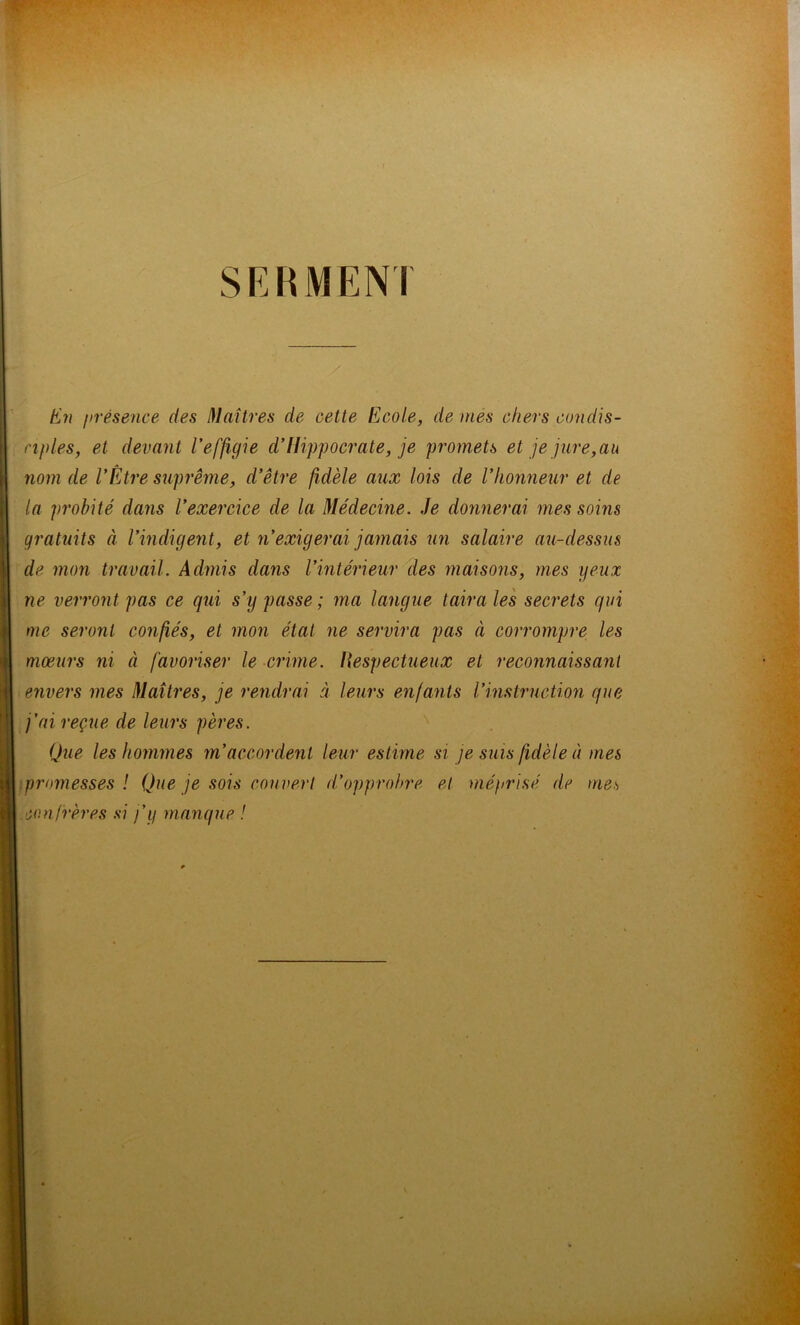 SEHMENI En i>résence des Maîtres de cette Ecole, de mes chers condis- nples, et devant l'effigie d'Hippocrate, je promets et je jure, au nom de l'Être suprême, d'être fidèle aux lois de l'honneur et de la probité dans l'exercice de la Médecine. Je dorinerai mes soins gratuits à l'indigent, et n'exigerai jamais un salaire au-dessus de mon travail. Admis dans l'intérieur des rnaisons, mes yeux ne verront pas ce qui s'y passe ; ma langue taira les secrets qui me seront confiés, et mon état ne servira pas à corrompre les mœurs ni à favoriser le crime. Hespectueux et reconnaissant envers mes Maîtres, je rendrai à leurs enfants l’instruction que j'ai reçue de leurs pères. '' Que les hommes in accordent leur estime si je suis fidèle à mes jpromesses ! Que je sois couvert d'opprobre et méjirisé de mes .con frères si fg manque !