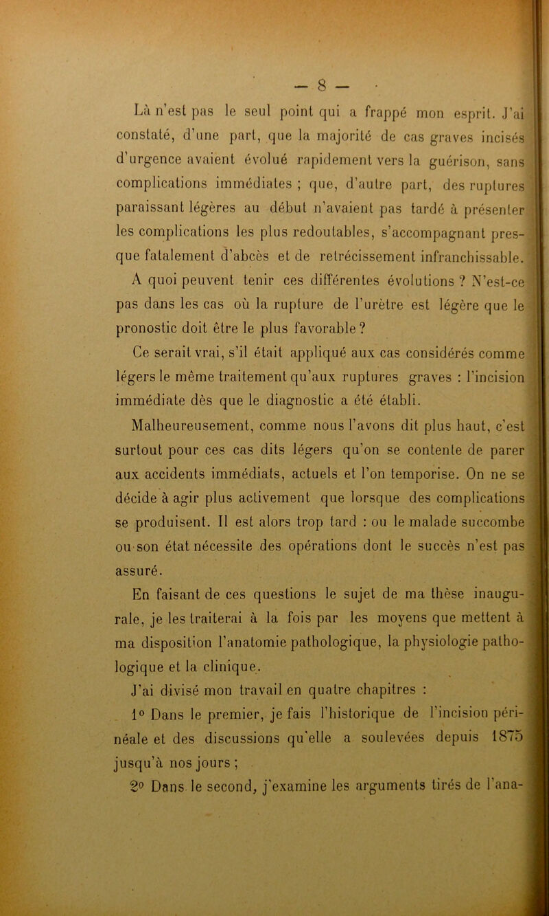 Là n est pas le seul point qui a frappé mon esprit. J’ai constaté, d’une part, que la majorité de cas graves incisés d’urgence avaient évolué rapidement vers la guérison, sans complications immédiates ; que, d’autre part, des ruptures paraissant légères au début n’avaient pas tardé à présenter les complications les plus redoutables, s’accompagnant pres- que fatalement d’abcès et de rétrécissement infranchissable. A quoi peuvent tenir ces différentes évolutions ? N’est-ce pas dans les cas où la rupture de l’urètre est légère que le pronostic doit être le plus favorable? Ce serait vrai, s’il était appliqué aux cas considérés comme légers le même traitement qu’aux ruptures graves : l’incision immédiate dès que le diagnostic a été établi. Malheureusement, comme nous l’avons dit plus haut, c’est surtout pour ces cas dits légers qu’on se contente de parer aux accidents immédiats, actuels et l’on temporise. On ne se décide à agir plus activement que lorsque des complications s.e produisent. Il est alors trop tard : ou le malade succombe ou'Son état nécessite des opérations dont le succès n’est pas assuré. En faisant de ces questions le sujet de ma thèse inaugu- rale, je les traiterai à la fois par les moyens que mettent à ma disposition l’anatomie pathologique, la physiologie patho- logique et la clinique. J’ai divisé mon travail en quatre chapitres : 1° Dans le premier, je fais l’historique de l’incision péri- néale et des discussions qu'elle a soulevées depuis 1875 î f i jusqu’à nos jours ; 2^ Dans le second, j’examine les arguments tirés de l’ana-