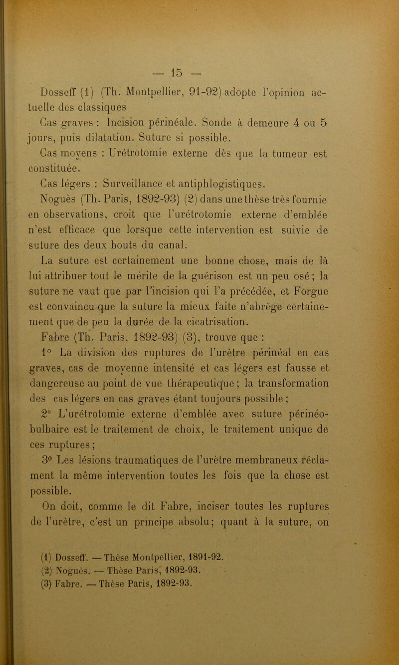 Dosseff (1) (Th. iMontpellier, 91-92) adopte l’opinion ac- tuelle des classiques Cas graves : Incision périnéale. Sonde à demeure 4 ou 5 jours, puis dilatation. Suture si possible. Cas moyens : Urétrotomie externe dès que la tumeur est constituée. Cas légers : Surveillance et antiphlogistiques. Noguès (Th. Paris, 1892-93) (2) dans une thèse très fournie en observations, croit que l’urétrotomie externe d’emblée n’est efficace que lorsque cette intervention est suivie de suture des deux bouts du canal. La suture est certainement une bonne chose, mais de là lui attribuer tout le mérite de la guérison est un peu osé; la suture ne vaut que par l’incision qui l’a précédée, et Forgue est convaincu que la suture la mieux faite n’abrège certaine- ment que de peu la durée de la cicatrisation. Fabre (Th. Paris, 1892-93) (3), trouve que : La division des ruptures de l’urètre périnéal en cas graves, cas de moyenne intensité et cas légers est fausse et dangereuse au point de vue thérapeutique ; la transformation des cas légers en cas graves étant toujours possible ; 2° L’urétrotomie externe d’emblée avec suture périnéo- bulbaire est le traitement de choix, le traitement unique de ces ruptures ; 3° Les lésions traumatiques de l’urètre membraneux récla- ment la même intervention toutes les fois que la chose est possible. On doit, comme le dit Fabre, inciser toutes les ruptures de l’urètre, c’est un principe absolu; quant à la suture, on (1) Dossetï'. —Thèse Montpellier, 1891-92. (2) Noguès. — Thèse Paris, 1892-93. (3) Fabre. — Thèse Paris, 1892-93.