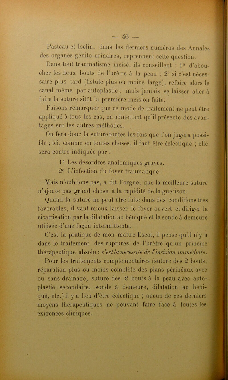 I^asteau et Iselin, clans les derniers numéros des Annales des organes génito-urinaires, reprennent cette c^uestion. Dans tout traumatisme incisé, ils conseillent : 1° d’abou- cher les deux bouts de l’urètre à la peau ; 2° si c’est néces- saire plus tard (fistule plus ou moins large), refaire alors le canal môme par autoplastie ; mais jamais se laisser aller à faire la suture sitôt la première incision faite. Faisons remarquer que ce mode de traitement ne peut être appliqué à tous les cas, en admettant qu’il présente des avan- tages sur les autres méthodes. On fera donc la suture toutes les fois que l’on jugera possi- ble ; ici, comme en toutes choses, il faut être éclectique ; elle sera contre-indiquée par ; 1° Les désordres anatomiques graves. 2° L’infection du foyer traumatique. Mais n'oublions pas, a dit Forgue, que la meilleure suture n’ajoute pas grand chose à la rapidité de la guérison. Quand la suture ne peut être faite dans des conditions très favorables, il vaut mieux laisser le foyer ouvert et diriger la cicatrisation par la dilatation au béniqué et la sonde à demeure utilisée d’une façon intermittente. C’est la pratique de mon maître Escat, il pense qu’il n’y a dans le traitement des ruptures de l’urètre qu’un principe thérapeutique absolu : c est la nécessité de rincision immédiate. Pour les traitements complémentaires (suture des 2 bouts, réparation plus ou moins complète des plans périnéaux avec ou sans drainage, suture des 2 bouts à la peau avec auto- - plastie secondaire, sonde à demeure, dilatation au béni- qué, etc.) il y a lieu d’être éclectique ; aucun de ces derniers moyens thérapeutiques ne pouvant faire face à toutes les exigences cliniques.