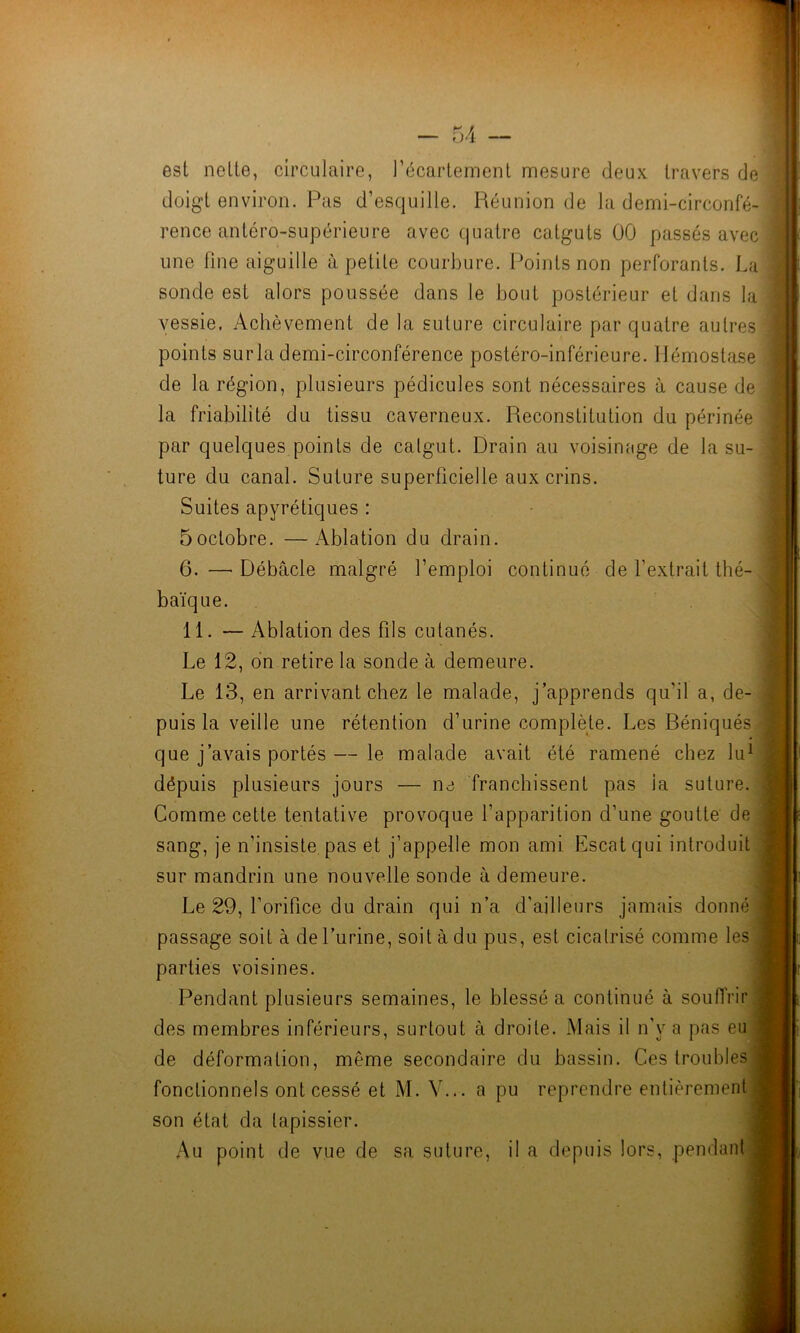 est nette, circulaire, l’écartement mesure deux travers de doigt environ. Pas d’esquille. Réunion de la demi-circonfé- rence antéro-supérieure avec quatre catguts 00 passés avec une fine aiguille à petite courbure. Points non perforants. La sonde est alors poussée dans le bout postérieur et dans la vessie. Achèvement de la suture circulaire par quatre autres points surla demi-circonférence postéro-inférieure. Hémostase de la région, plusieurs pédicules sont nécessaires à cause de ; la friabilité du tissu caverneux. Reconstitution du périnée par quelques points de calgut. Drain au voisinage de la su- ture du canal. Suture superficielle aux crins. Suites apyrétiques : • 5octobre. —Ablation du drain. 6. — Débâcle malgré l’emploi continué de l’extrait thé- baïque. 11. — Ablation des fils cutanés. Le 12, dn retire la sonde à demeure. Le 13, en arrivant chez le malade, j’apprends qu’il a, de- puis la veille une rétention d’urine complète. Les Béniqués ^ que j’avais portés—le malade avait été ramené chez lu^ dépuis plusieurs jours — ne franchissent pas la suture. Comme cette tentative provoque l’apparition d’une goutte de sang, je n’insiste, pas et j’appelle mon ami Escatqui introduit sur mandrin une nouvelle sonde à demeure. Le 29, l’orifice du drain qui n’a d’ailleurs jamais donné passage soit à de l’urine, soit à du pus, est cicatrisé comme les parties voisines. Pendant plusieurs semaines, le blessé a continué à souffrir des membres inférieurs, surtout à droite. Mais il n'y a pas eu de déformation, même secondaire du bassin. Ces troubles fonctionnels ont cessé et M. V... a pu reprendre entièrement son état da tapissier. Au point de vue de sa suture, il a depuis lors, pendant il