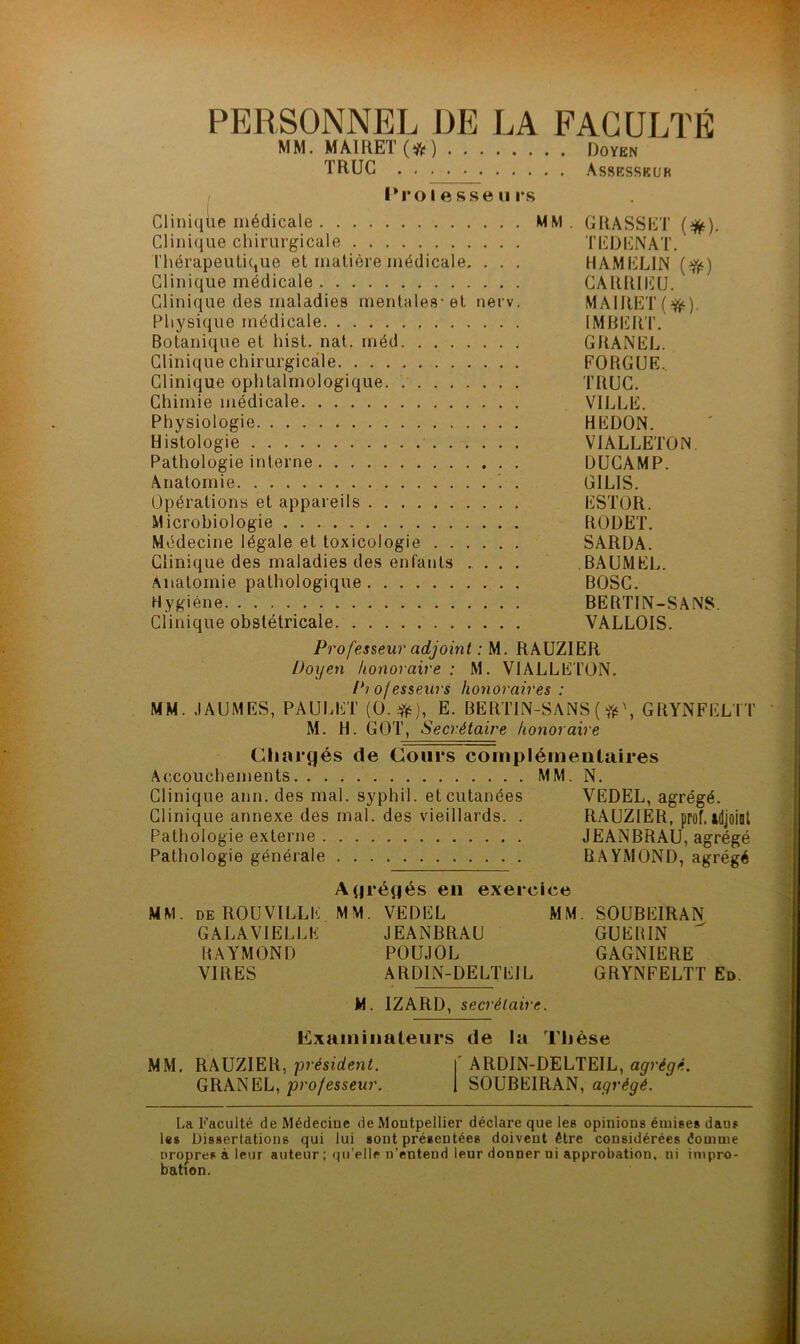 PERSONNEL DE LA FACULTÉ MM. MAIRET(*) Doyen TRUC Assesskur l*ro I e sse U rs Cliniqiie médicale MM. GRASSET (*). Clinique chirurgicale TEDENAT. l’hérapeutique et matière médicale. . . . HAMELIN (f(t) Clinique médicale CARRIICU. Clinique des maladies rnentales-et nerv. MAIRET(^). Physique médicale IMHERT. Botanique et hist. nal. méd GRANEL. Clinique chirurgicale FORGUE.. Clinique ophtalmologique. TRUC. Chimie médicale VILLE. Physiologie HEDON. Histologie VIALLETON. Pathologie interne DUCAMP. Anatomie . GILIS. Opérations et appareils ESTOR. Microbiologie RODET. Médecine légale et toxicologie SARDA. Clinique des maladies des enfants .... BAUMEL. Anatomie pathologique BOSC. Hygiène BERTIN-SÂNS. Clinique obstétricale VALLOIS. Professeur adjoint : M. RAUZIER Doyen honoraire : M. VIALLETON. Projesseurs honoraires : MM. JAUMES, PAULET (0.^^), E. BERTIN-SANS ( GRYNFELTT M. H. GOT, Secrétaire honoraire Cliarîjés de Cours coinpiémeutaires Accouchements MM. N. Clinique ann. des mal. syphil. et cutanées VEDEL, agrégé. Clinique annexe des mal. des vieillards. . RAUZIER, prof, tdjoiat Pathologie externe JEANBRAU, agrégé Pathologie générale RAYMOND, agrégé A(|régés en exercice MM. deROUVILLE MM. VEDEL MM. SOUBEIRAN GALAVIELLE JEANBRAU GUERIN RAYMOND POUJOL GAGNIERE VIRES ARDIN-DELTEIL GRYNFELTT Ed. M. IZARD, secrétaire. Cxaininaleurs de la Thèse MM. RAUZIER, président. |' ARDIN-DELTEIL, agrégé. GRANEL, pro/essen7’. 1 SOUBEIRAN, La Faculté de Médecine de Montpellier déclare que les opinions émises dans les Dissertations qui lui sont présentées doivent être considérées êomme nropres à leur auteur ; qu’elle n’entend leur donner ni approbation, ni impro- bation.