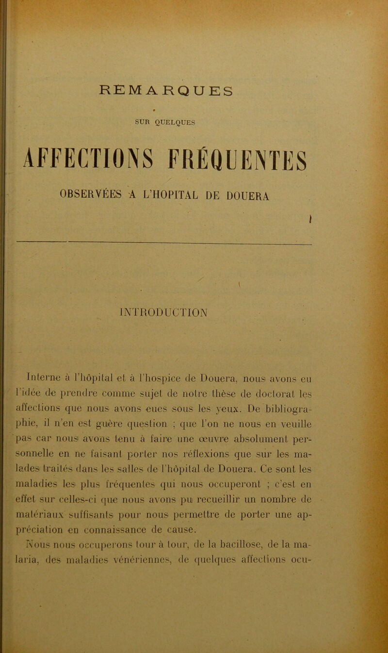 SUR QUELQUES OBSERVÉES A L’HOPITAL DE DOUERA I INTRODUCTION IiUernu à l’iiopital el. à l’hospice de Douera, nous avons eu l’idée de prendre coinine sujet de notre thèse de doctorat les affections que nous avons eues sous les yeux. De bibliogra- phie, il n’en est guère question ; que l’on ne nous en veuille pas car nous avons tenu à faire une œuvre absolument per- sonnelle en ne faisant porter nos réflexions que sur les ma- lades traités dans les salles de l’hôpital de Douera. Ce sont les maladies les plus fréquentes qui nous occupei*ont ; c’est en effet sur celle.s-ci (|ue nous avons pu recueillir un nombre de matériaux suffisants pouj‘ nous permettre de porter une ap- préciation en connaissance de cause. Nous nous occuperons lour à lour, de la bacillose, de la ma- laria, des maladies vénériennes, de (pieltfiies affections ocu-