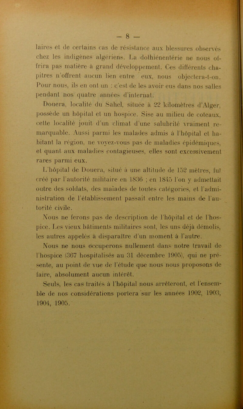 Iciircs gI. (Ig oGi'lains cas cIg résislancc aux IjIcssid’cs oIjsojtGs chez les indigènes algéi'iens. La dolhiénenlérie ne nous oï- frira pas matière a grand dcveloppeineni. Ces différents cha- pitres n’offrent aucun lien entre eux, nous objectei'a-t-on. Pour nous, ils en ont un ; c’est de les avoir eus dans nos salles pendant nos quatre années d’internat. Douera, localité du Sahel, située à 22 kilomètics d’Alger, possède un hôjulal et un hospice. Sise au milieu de coteaux, cette localité jouit d’un climat d’une salubrité vraiment re- marquable. Aussi parmi les malades admis à l’hôpital et ha- bitant la région, ne voyez-vous pas de maladies épidémiques, et quant aux maladies contagieuses, elles sont excessivement rares parmi eux. L’hôpital de Douera, situé à une altitude de 152 mètres, fui créé par l’autorité militaire en 1836 ; en 1845 l’on y admettait ouilre des soldats, des malades de toutes catégories, et l’admi- nistration de l’établissement passait entre les mains de l’au- torité civile. Nous ne ferons pas. de description de l’hôpilal et de l’hos- pice. Les vieux bâtimeuts militaires sont, les uns déjà démolis, les autres appelés à disparaître d’un moment à l’autre. Nous ne nous occuperons nullement dansr notre travail de l’hospice (367 hospilalisés au 31 décembre 1905), qui ne pré- sente, au point de vue de l’étude que nous nous proposons de faire, absolument aucun intérêt. Seuls, les cas traités à l’hôpital nous arrêteront, et l’ensem- ble de nos considérations portera sur les années 1902, 1903, 1904, 1905.-