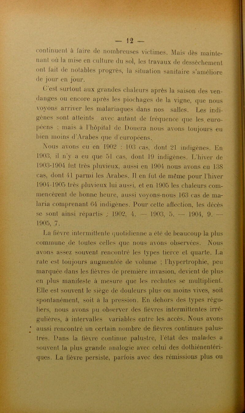 conlimiciil. à laire de noinbi'ciises victimes. Mais dès mainle- iianl où la mise en cnil lire du sol, les travaux de des.sècliement ont lait de notables pi‘ogi*ès, la situation sanitaire s'améliore de jour en jour. C’est SLirlout aux grandes chaleurs après la saison des ven- danges ou encore après les piochages de la vigne, (pie nous voyons arriver les malariaques dans nos salles. Les indi- gènes sont atteints avec autant de Iréqiience que les. euro- péens , mais à 1 hôpital cte Douera nous avons toujours eu bien moins d’Arabes (pie d’eui’opéens. Nous avons eu en 1902 : 103 cas, dont 21 indigènes. En 1903, il n’y a eu que 51 cas, dont 19 indigènes. L’hiver de 1903- 1904 fut très pluvieux, aiissd en 1904 nous avons eu 138 cas, dont 41 parmi les Arabes. Tl en fut de même pour l’hiver 1904- 1905 très pluvieux lui aussi, et en 1905 les chaleurs com- mencèrent de bonne heure, aussi voyonsi-nous 163 cas de ma- laria comprenant 64 indigènes. Pour cette affection, les décès se sont ainsi répartis 1902, 4. — 1903, 5. — 1904, 9. — 1905, 7. La fièvre intermittente (jiiotidienne a été de beaucoup la plus commune pie toutes celles que nous avons obsen^ées. Nous avons assez souvent rencontré les types tierce et quarte. La rate est toujours augmentée de volume ; l’hypertrophie, peu marquée dans les fièvres de première invasion, devient de plus en plus manifeste à mesure que les rechutes se multiplient. Elle est souvent le siège de douleurs plus ou moins vives, soit spontanément, soit à la pression. En dehors des types régu^ tiers, nous avons ])u observer des fièvres intermittentes iiTé- gulières, à intervalles variables entre les accès. Nous avons aussi rencontré un certain nombre de fièvres continues palus- tres. l>ans la fièvre continue paliisti’e, l’état des malades a .souvent la plus grande analogie avec celui des dolhiénenléri- ques. La fièvre persiste, parfois avec des rémissions plus ou
