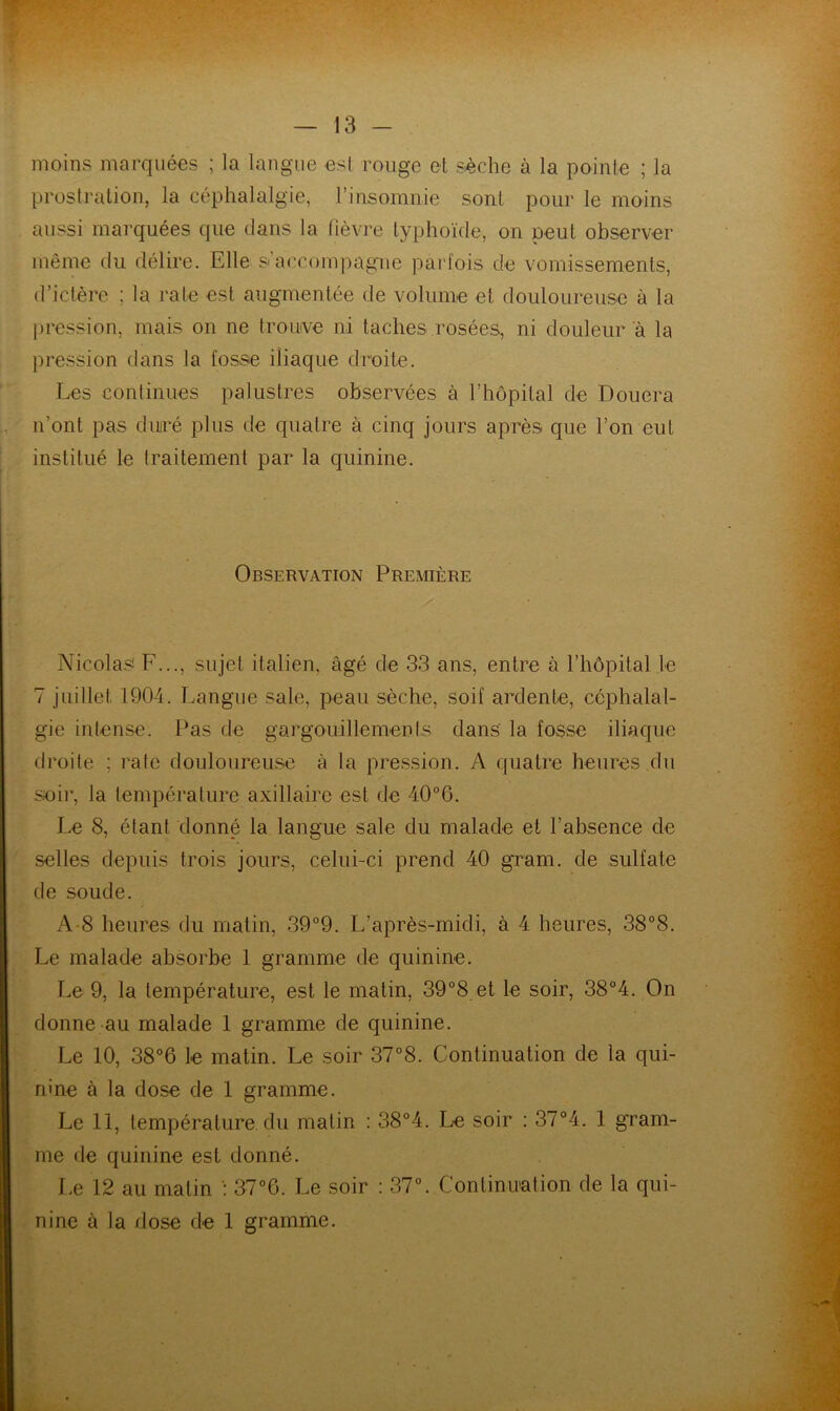 moins marquées ; la langue esl rouge et sèche à la pointe ; la prostration, la céphalalgie, l’insomnie sont pour le moins aussi marquées que dans la fièvre typhoïde, on peut observer même du délire. Elle s’accompagnie parfois de vomissements, d’ictère ; la rate est augmentée de volume et douloureuse à la pression, mais on ne troïKve ni taches .rosées, ni douleur a la pression dans la fosse iliaque droite. ' Les continues palustres observées à l’hôpital de Douera , n’ont pas duré plus de quatre à cinq jours après que l’on eut institué le traitement par la quinine. I i Observation Première Nicolas F..., sujet italien, âgé de 3.3 ans, entre à l’hôpital le 7 juillet 1904. Langue sale, peau sèche, soif ardente, céphalal- gie intense. Pas de gargoudllements dans la fosse iliaque droite ; rate douloureuse à ta pression. A quatre heures du sioir, la température axillaire est de 40°6. Le 8, étant donné la langue sale du malade et l’absence de selles depuis trois jours, celui-ci prend 40 gram. de sulfate de soude. A-8 heures du matin, .39°9. L’après-midi, à 4 heures, 38°8. Le malade absorbe 1 gramme de quinine. Le 9, la température, est le matin, 39°8 et le soir, 38°4. On donne au malade 1 gramme de quinine. Le 10, 38°6 le matin. Le soir 37°8. Continuation de la qui- nine à la dose de 1 gramme. Le 11, température du matin : 38°4. Le soir : 37°4. 1 gram- me de quinine est donné. Le 12 au matin : 37‘’6. Le soir ; 37L Continiration de la qui- nine à la dose de 1 gramme.