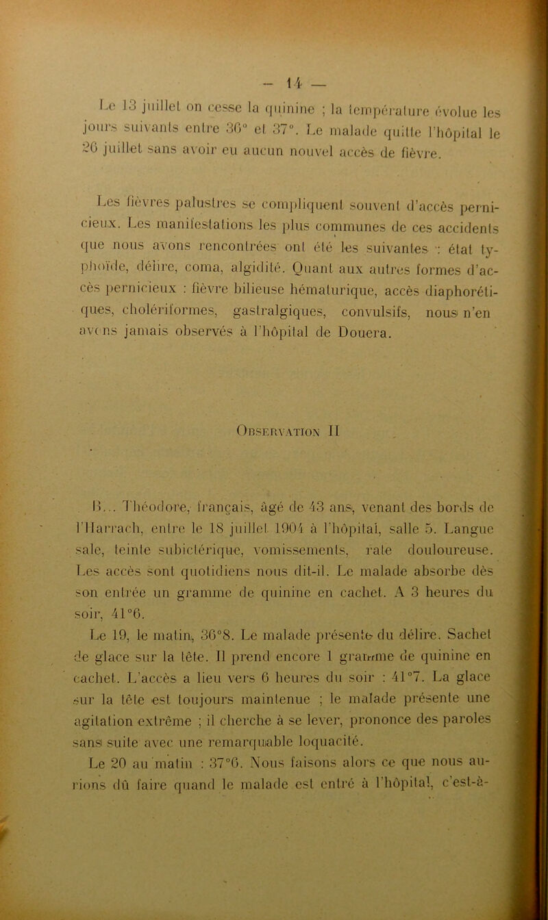 l.c 13 jiiillel on cesse la (|iiinine ; la ieinpéi alure évolue les ioiii's suivanls enli-e 30“ el 37“. Le malade quille riiôpital le juillet sans a\oir eu aucun nouvel accès de fièvre. J.es fièvres palusli-cs se coinjiliquenl, souvent d’accès perni- cieux. Les raaniïeslalions les plus communes de ces accidents I f[ue nous avons rencontrées ont été les suivantes ■; état ty- plioïde, délire, coma, algidité. Quant aux autres formes d’ac- cès pernicieux : fièvre bilieuse hématurique, accès diaphoréti- ques, cholériformes, gastralgiques, convulsifs, nous n’en avens jamais observés à l’bôpital de Douera. , ' OnSERVATIOX II IL.. Théodore, finançais, âgé de 43 aiisi, venant des bords de rilarracb, entre le 18 juillet 1904 à riiôpitai, salle 5. Langue sale, teinte subictérique, vomissements, rate douloureuse. T.es accès sont quotidiens nous dit-il. Le malade absorbe dès son entrée un gramme de quinine en cachet. A 3 heures du soir, 41 °6. Le 19, le matin, 3G°8. Le malade présente du délire. Sachet de glace sur la tête. Il prend encore 1 gramme de quinine en cachet. L’accès a lieu vers 6 heures du soir : 41 “7. La glace .sur la tête est toujours maintenue ; le malade présente une agitation extrême ; il cherche à se lever, prononce des paroles sansi suite avec une remarf[uiahle loquacité. Le 20 au malin : 37“G. Nous faisons alors ce que nous au- idons dû faire quand le malade est entré à riiôpilal, c’est-a- P.