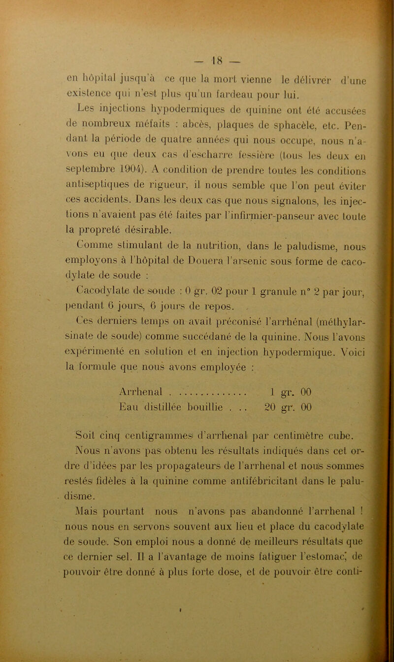 en hôpilal jusqu à ce que la morl vienne le délivrer* d’une exisience qui u’eat plus qu’un fai'deau pour lui. Les injeclions hypodermiques de quinine ont été accusées de nombi^eux méfaits : abcès, plaques de sphacèle, etc. Pen- dant la période de quatre années qui nous occupe, nous n’a- vons eu que deux cas d’escharre fessièi*e (tous les deux en septembre 1904). A condition de ])i*endre toutes les conditions antiseptiques de rigueur, il nous semble que l’on peut éviter ces accidents. Dans les deux cas que nous signalons, les injec- tions n’avaient pas été faites par rinfii’mier-panseur avec toute la propreté désirable. Gomme stimulant de la nutiâtion, dans le paludisme, nous employons à l’hôpital de Douei^a rai'senic sous foi’me de caco- dylate de soude ; Cacodylate de soude : 0 gr. 02 pour 1 granule n” 2 par jour, pendant 6 joints, 6 jours de repos. Ces derniei's temps on avait préconisé l’aiThénal (méthylar- sinate de soude) comme succédané de la quinine. Nous l’avons expéidmenté en solution et en injection hypodermique. Voici la formule que nous avons employée : Arrhenal 1 gr. 00 Eau distillée bouillie ... 20 gr. 00 Soit cinq centigrammes d’aiTlienal par centimètre cube. Nous n’avons pas obtenu les résultats indiqués dans cet or- dre d’idées par les propagateurs de l’arrhenal et nouis sommes restés fidèles à la quinine comme antifébricitant dans le palu- disme. Mais pourtant nous n’avons pas abandonné l’arrhenal ! nous nous en servons souvent aux lieu et place du cacodylate de soudei. Son emploi nous a donné de meilleurs résultats que ce deimier sel. Il a l’avantage de moins fatiguer l’estomac' de pouvoir être donné à plus forte dose, et de pouvoir être conti- I