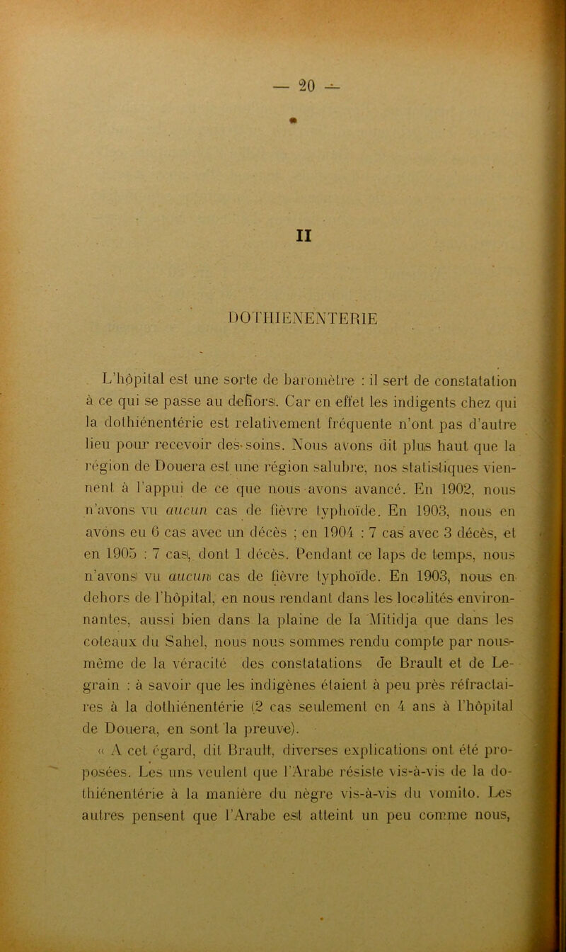 II DOTHIENENTERIE L’hôpital est une sorte de baromètre : il sert de constatation à ce qui se passe au dehors. Car en effet les indigents chez qui la dothiénentérie est relativement fréquente n’ont pas d’autre lieu pour recevoir des-soins. Nous avons dit plus haut que la l’égion de Douera est une région salubre, nos statistiques vien- nent à l’appui de ce cpie nous avons avancé. En 1902, nous n’avons vu aucAin cas de fièvre lyphoïde. En 1903, nous en avons eu 6 cas avec un décès ; en 1904 : 7 cas avec 3 décès, et en 1905 ; 7 cas,, dont 1 décès. Pendant ce laps de temps, nous n’avons vu aucun cas de fièvre typhoïde. En 1903-, nous en dehors de l’hôpital, en nous rendant dans les localités environ- nantes, aussi bien dans la plaine de la Mitidja que dans les coteaux du Sahel, nous nous sommes rendu compte par nous- même de la véracité des constatations de Brault et de Le- grain : à savoir que les indigènes étaient à peu près réfractai- res à la dothiénentérie (2 cas seulement en 4 ans à l’hôpital de Douera, en sont la preuve). « A cet égard, dit Brault, diverses explications ont été pro- posées. Les uns veulent que l’Arabe résiste vis-à-vis de la do- thiénentérie à la manière du nègre vis-à-vis du vomîto. I^s autres pensent que l’Arabe est atteint un peu comme nous,
