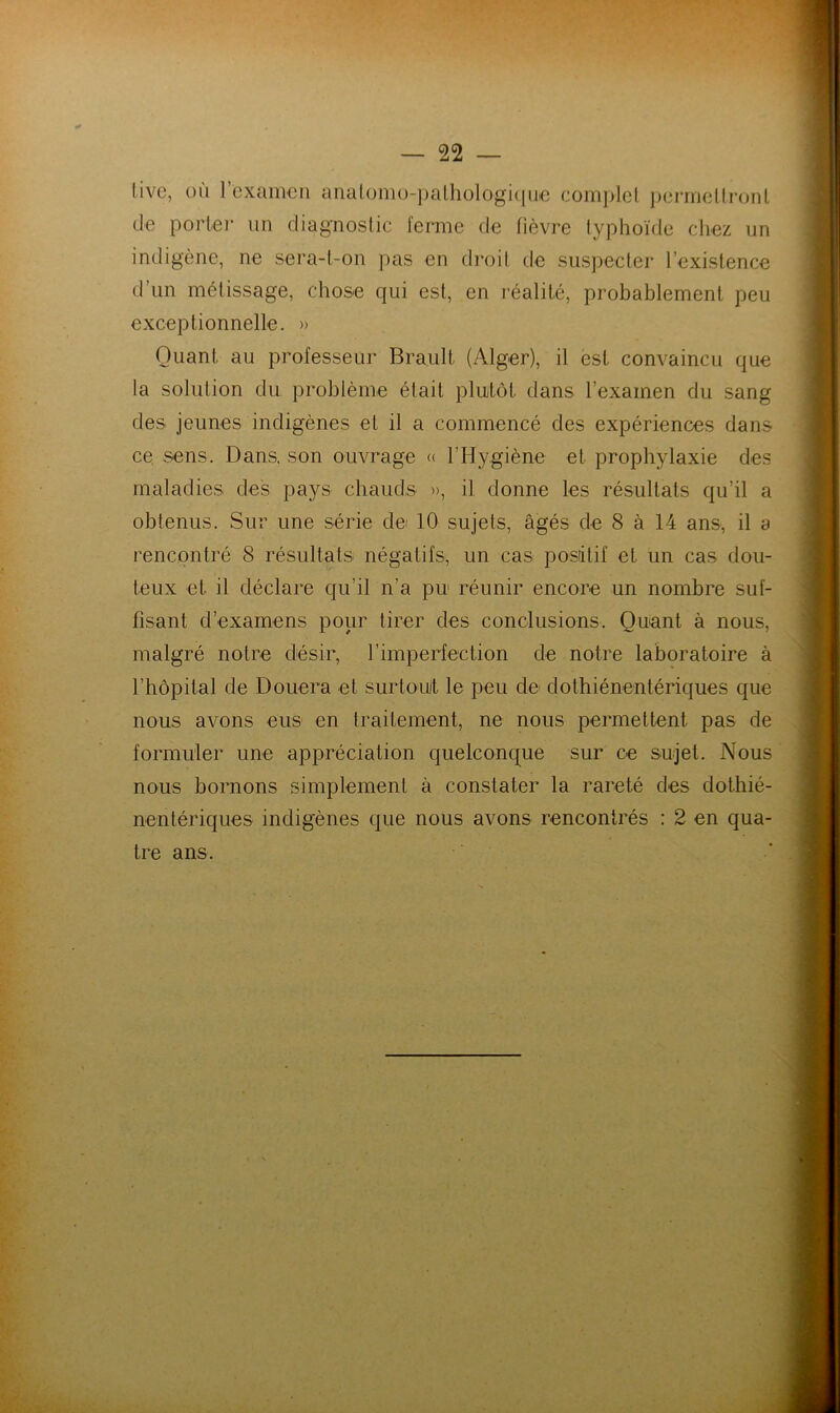 • % live, où rcxamcn analonio-palhologi<iuc complel i)erincllronl de porter un diagnostic ferme de fièvre typhoïde cliez un indigène, ne sera-t-on pas en droit de suspecter l’existence d’un métissage, chose qui est, en réalité, probablement peu exceptionnelle. » Quant au professeur Brault (Alger), il est convaincu que la solution du problème était plutôt dans l’examen du sang des jeunes indigènes et il a commencé des expériences dans ce sens. Dans, son ouvrage « rHygiène et prophylaxie des maladies des pays chauds », il donne les résultats qu’il a obtenus. Sur une série dei 10 sujets, âgés de 8 à 14 ans, il a rencontré 8 résultats négatifs, un cas positif et un cas dou- teux et il déclare qu’il n’a pu réunir encore un nombre suf- fisant d’examens pour tirer des conclusions. Quant à nous, malgré notre désir, l’imperfection de notre laboratoire à l’hôpital de Douera et surtout le peu de dothiénentériques que nous avons eus en traitement, ne nous permettent pas de formuler une appréciation quelconque sur ce sujet. Nous nous bornons simplement à constater la rareté des dothié- nentériques indigènes que nous avons rencontrés : 2 en qua- tre ans.