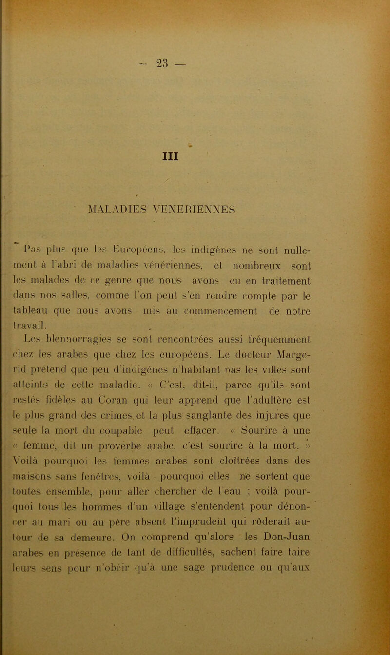 III MALADIES VENERIENNES cir Pas plus cpae les Européens, les indigènes ne sont nulle- ment à l’abri de maladies vénériennes, et nombreux sont les malades de ce genre que nous avons eu en traitement dans nos salles, comme l’on peut s’en rendre compte par le tableau que nous avons mis au commencement de notre travail. Les blennorragies se sont rencontrées aussi fréquemment chez les arabes que chez les européens. Le docteur Marge- rid prétend que peu d’indigènes n’habitant nas les villes sont al teints de cette maladie. « C’esl, dit-il, parce qu’ils- sont restés fidèles au Coran qui leur apprend que l’adultère est le plus grand des crimes,et la plus sanglante des injures que seule la mort du coupable peut effacer, a Sourire à une « femme, dit un proverbe arabe, c’est .sourire à la mort. » \^oilà pourquoi les femmes arabes sont cloîtrées dans des maisons sans fenêtres, voilà pourquoi elles ne sortent que toutes ensemble, pour aller chercher de l’eau ; voilà pour- ([uoi tous les hommes d’un village s’entendent pour dénon- cer au mari ou au ])ère absent l’imprudeiit qui rôderait au- tour de sa demeure. On comprend qu’alors les Don-Juan arabes en présence de tant de difficultés, sachent faire taire leurs .sens iiour n’obéir ([u’à une sage prudence ou qu’aux
