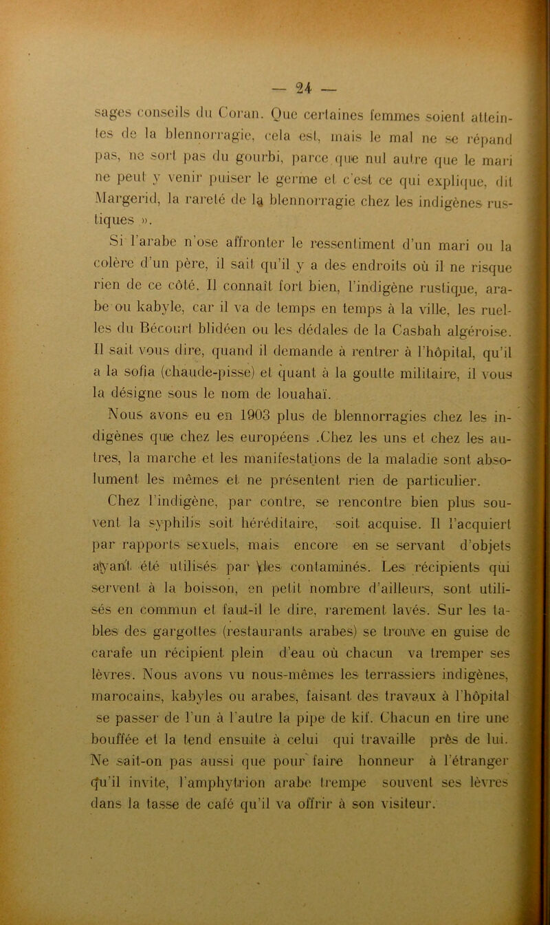 sag€s consoils du Coran. Que ceiiaines femmes soieni allein- les de la blennoiTagie, cela esl, mais le mal ne se répand pas, ne sort pas du gourbi, parce.(pie nul autre que le mari ne peut y venir puiser le gei*me et c'est ce qui expli({ue, dit Margerid, la rareté de 1^ blennorragie chez les indigènes rus- tiques ». Si l’arabe n’ose affronter le ressentiment d’un mari ou la colère d un père, il sait qu il y a des endroits où il ne risque rien de ce côté. Il connaît fort bien, l’indigène rustique, ara- be ou kabyle, car il va de temps en temps à la ville, les ruel- les du Bécourt blidéen ou les dédales de la Casbah algéroise. Il sait vous dire, quand il demande à rentrer à l’hôpital, qu’il a la Sofia (chaude-pisse) et quant à la goutte militaire, il vous la désigne sous le nom de louahaï. Nous avons eu en 1903 plus de blennorragies chez les in- digènes que chez les européens; .Chez les uns et chez les au- tres, la marche et les manifestations de la maladie sont abso- lument les mêmes et ne présentent rien de particulier. Chez l’indigène, par contre, se rencontre bien plus sou- vent la syphilis soit héréditaire, soit acquise. Il l’acquiert par rapports sexuels, mais encore en se servant d’objets a^'ani't été utilisés par yies conlamânés. Les récipients qui servent à la boisson, en petit nombre d’ailleurs, sont utili- sés en commun et faul-il le dire, rarement lavés. Sur les ta- bles des gargottes (restaurants arabes) se trouKe en guise de carafe un récipient plein d’eau où chacun va tremper ses lèvres. Nous avons vu nous-mêmes les terrassiers indigènes, marocains, kabyles ou arabes, faisant des travaux à l’hôpital se passer de l’un à l’autre la pipe de kif. Chacun en tire une bouffée et la tend ensuite à celui qui travaille près de lui. Ne sait-on pas aussi que pour faire honneur à l’étranger cfu’il invite, l’amphytrion ai’abe Irempe souvent ses lèvres dans la tasse de café qu’il va offrir à son visiteur.