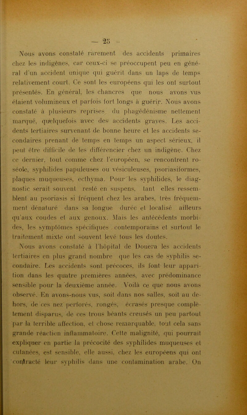 Nous avons constaté rarement des accidents primaires chez les indigènes, car ceux-ci se préoccupent peu en géné- ral d’un accident unique qui guérit dans un laps de temps relativement court. Ce sont les européens qui les ont surtout présentés. En général, les chancres que nous avons vus étaient volumineux et parfois fort longs à guérir. Nous avons constaté à plusieurs reprises du phagédénisme nettement marqué, quelque,foi s avec des' accidents ‘graves . Les acci- dents tertiaires survenant de bonne heure et les accidents se- condaires prenant de temps en temps un aspect sérieux, il peuil êlre difficile de les différencier chez un indigène. Chez ce dernier, tout comme chez l’européen, se rencontrent ro- séole, syphilides papuleuses ou vésiculeuses, psoriasiformes, plaques muqueuses, eclhyma. Pour les syphilides,, le diag- nostic serait souvent resté en suspens, tant elles ressem- blent au psoriasis si fréquent chez les arabes, très fréquem- ment dénaturé dans sa longue durée et localisé ailleurs qu’aux coudes et aux genoux. Mais les antécédents morbi- des, les symptômes spécifiques contemporains et surtout le iraitement mixte ont souvent levé tous les doutes. Nous axons constaté à l’hôpital de Douera les accidents lertiaiies en plus grand nombre que les cas de syphilis se- condaire. Les accidents sont précoces, ils font leur appari- tion dans les quatre premières années, avec prédominance .sensible pour la deuxième année. Voilà ce que nous avons observé. En axmns-nous vus, soit dans nos salles, soit au de- hors, de ces nez j)C]*fo]’és, i*ongés, écrasés presque complè- tement disparus, de ces trous béants ci’eusés un peu partout pai' la lerrible affection, el chose remarquable, lout cela sans grande réaction inflammatoire. Cette malignité, qui pourrait expliquer en partie la précocité des syphilides muqueuses et cutanées, est sensible, elle aussi, chez les européens qui ont 'conjlraclé leur syphilis dans une contamination arabe. On