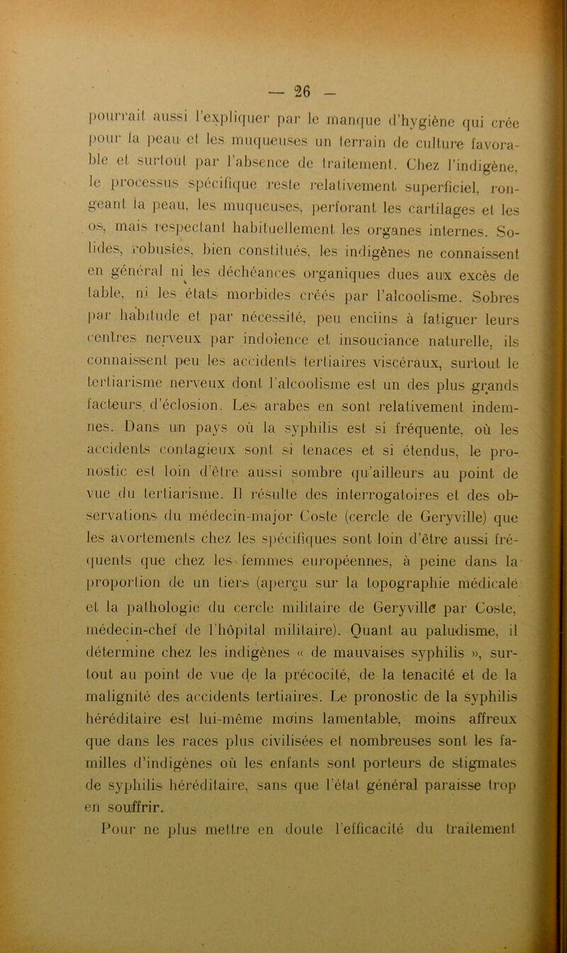 l)oun’ai( aussi l’expliquer pai* le man([ue d’hygiène qui crée |)our la peau' cl les muqueuses un lerraiii de culture favoi-a- ble et surloul par l’absence de li'aitement. Chez l’indigène, le processus spécifique reste J'elativement superficiel, ron- geant la peau, les muqueuses., perforant les cartilages et les os, mais respeclant habituellement les organes internes. So- lides, robustes, bien eonstilués, les indigènes ne connaissent en général ni^ les déchéances organiques dues aux excès de table, ni les états morbides créés par l’alcoolisme. Sobres ]mr habitude et par nécessilé, peu enclins à fatiguer leurs cenlres nen^eux par indolence et insouciance naturelle, ils connaisisent peu les accidents tertiaires viscéraux, surtout le tertiarisme nei’veux dont l’alcoolisme est un des plus grands facteurs, d’éclosion. Les arabes en sont relativement indem- nes. Dans uin pays où la syphilis est si fréquente, où les accidents contagieux sont si tenaces et si étendus, le pro- nostic est loin d’êlre aussi sombre qu’ailleurs au point de vue du tertiarisme. Il résulté des interrogatoires et des ob- servations du médecin-major Coste (cercle de Geryville) que le^s avortemenls chez les s})écili([ues sont loin d’être aussi fré- quents que chez lesvfemmes européennes, à peine dans la- proportion de un tiers (aperçu sur la topographie médicale et la pathologie du cercle militaire de Geryvillé par Goste, médecin-chef de l’hôpital militaire). Quant au paludisme, il détermine chez les indigènes « de mauvaises syphilis », sur- tout au point de vue de la précocité, de la ténacité et de la malignité des accidents tertiaires. Le pronostic de la syphilis héréditaire est lui-même moins lamentable, moins affreux que dans les races plus civilisées et nombreuses sont les fa- milles d’indigènes où les enfants sont porteurs de stigmates de syphilis héréditaire, sans que l’état général paraisse trop en souffrir. Pour ne plus mettre en doute l’efficacité du traitement