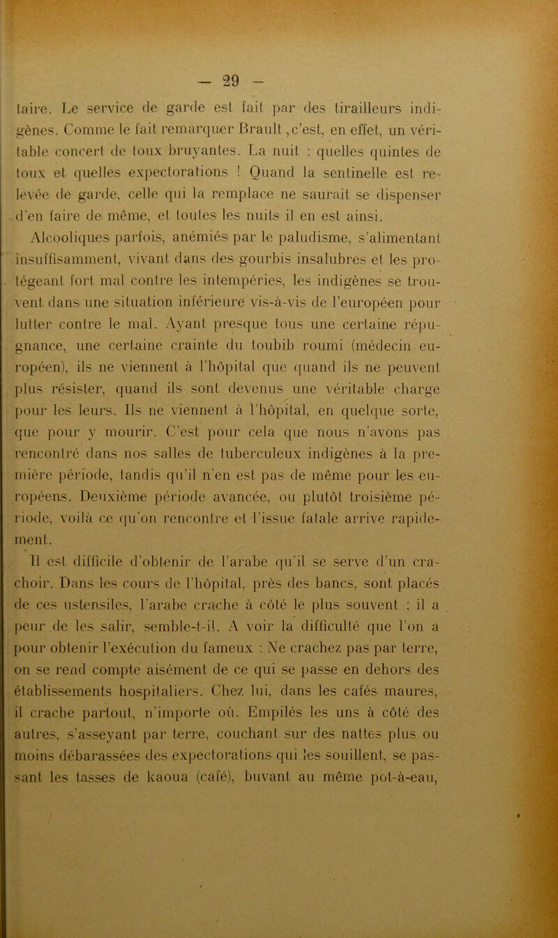 taire. Le service de garde est fait par des tirailleurs indi- gènes. Comme le fait remarquer Brault,c’est, en effet, un véri- table concert de toux bruyantes. La nuit : quelles quintes de toux et quelles expectorations ! Quand la sentinelle est re- levée de garde, celle qui la remplace ne saurait se dispenser . d’en faire de même, et toutes les nuits il en est ainsi. Alcooliques parfois, anémiés par le paludisme, s’alimentant insuffisamment, vivant dans des gourbis insalubres et les pro- tégeant fort mal contre les intempéries, les indigènes se trou- vent dans une situation inférieure vis-à-vis de l’européen pour lutter contre le mal. xAyant presque tous une certaine répu- gnance, une certaine crainte du toubib roumi (médecin eu- ropéen), ils ne viennent à l’hôpital que ([uand ils ne peuvent plus résister, quand ils sont devenus une véritable charge pour les leurs. Ils ne viennent à l’hôpital, en quelque sorte, que pour y mourir. C’est pour cela que nous n’avons pas rencontré dans nos salles de tuberculeux indigènes à la pre- mière période, tandis qu’il n’en est pas de même pour les eu- ropéens. Deuxième période avancée, ou plutôt troisième pé- riode, voilà ce qu’on rencontre et l’issue fatale arrive rapide- ment. Il est difficile d’obtenir de l’arabe qu’il se serve d’un cra- choir. Dans les cours de l’hôpital, près des bancs, sont placés de ces ustensiles, l’arabe crache à côté le plus souvent ; il a peur de les salir, .semble-t-il. A voir la difficulté que l’on a pour obtenir l’exécution du fameux : Ne crachez pas par terre, on se rend compte aisément de ce qui se passe en dehors des établissements hospitaliers. Chez lui, dans les cafés maures, il crache partout, n’importe où. Empilés les uns à côté des autres, s’asseyant par terre, couchant sur des nattes plus ou moins débai-assées des expectorations qui les souillent, se pas- sant les tasses de kaoua (café), buvant au même pot-à-eau, : A