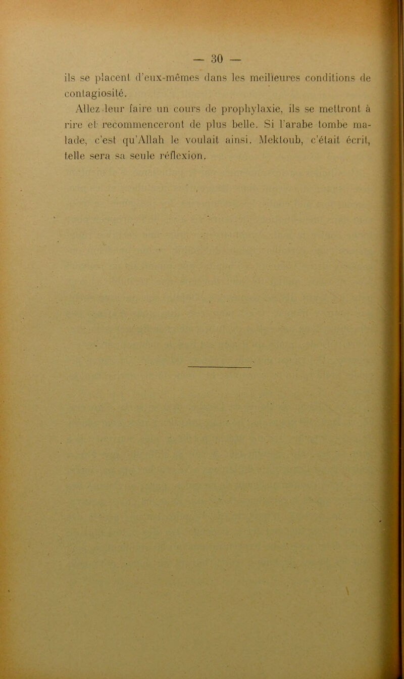.r — 30 — ils se placeni (reiix-mômes dans les meilleures conditions de contagiosité. Allez leur faire un cours de prophylaxie, ils se mettront à rire et- recommenceront de plus belle. Si l’arabe tombe ma- lade, c’est qu’Allah le voulait ainsi. Mektoub, c’était écrit, telle sera sa seide réflexion.