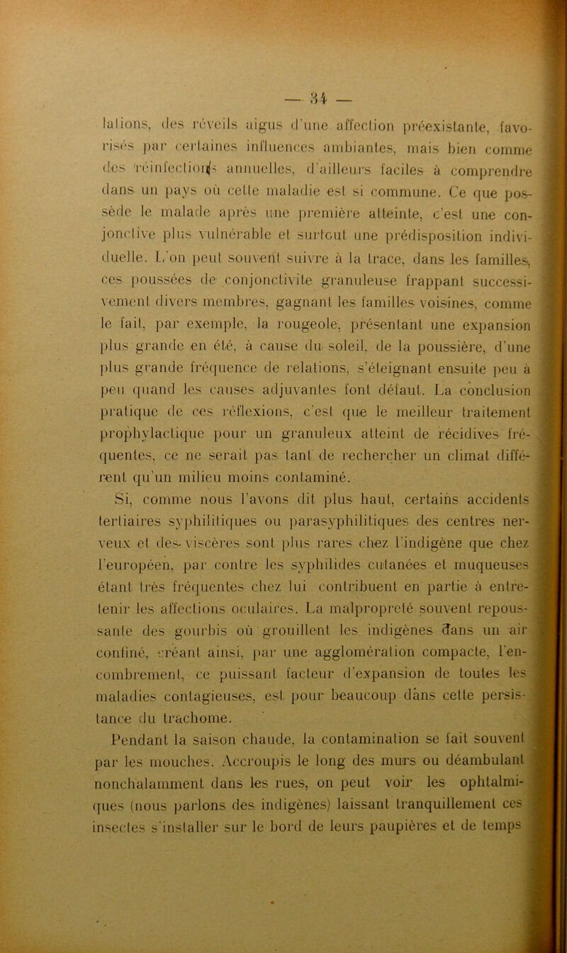 lalioiis, (les iiîveils aigus d’une affcclion préexistante, favo- risés par certaines inriuences ambiantes, mais bien comme (les 'réinfediouls annuelles, d’ailleui's faciles à comprendre dans un pays où celle maladie est si commune. Ce que pos- sède le malade après ime première atteinte, c’est une con- jonctive plus vulnérable et surtout une prédisposition indivi- duelle. L'on peut soment suivre à la trace, dans les familles, ces poussées de conjonctivite granuleuse frappant successi- vement divers membres, gagnant les familles voisines, comme le fait, par exemple, la rougeole, présentant une expansion })lus grande en été, à cause du- soleil, de la poussière, d’une plus grande fréquence de relations, s’éteignant ensuite peu à peu quand les causes adjuvantes font défaut. La conclusion pratique de ces réllexions, c’est que le meilleur traitement projMiylactique pour un granuleux atteint de récidives fré- quentes, ce ne serait pas tant de recherc:her un climat diffé- rent qu’un milieu moins contaminé. Si, comme nous l’avons dit plus haut, certains accidents tertiaires syphilitiques ou parasyphilitiques des centres ner- veux et des-viscères sont plus rares chez l’indigène que chez l’européen, par contre les syphilides CLdanées et muqueuses étant très fréquentes chez lui contribuent en partie à entre- tenir les affections oculaires. La malpropreté souvent repous- sante des gourbis où grouillent les indigènes dans un air conliné, créant ainsi, par une agglomération compacte, l’en- combremenl, ce puissant facteur d’expansion de toutes les , maladies contagieuses, est pour beaucoup dans cette persis- tance du trachome. Pendant la saison chaude, la contamination se fait souvent par les mouches. Accroupis le long des murs ou déambulant nonchalamment dans les rues, on peut voir les ophtalmi- ques (nous parlons des indigènes) laissant tranquillement ces insectes s'installer sur le bord de leurs paupières et de temps