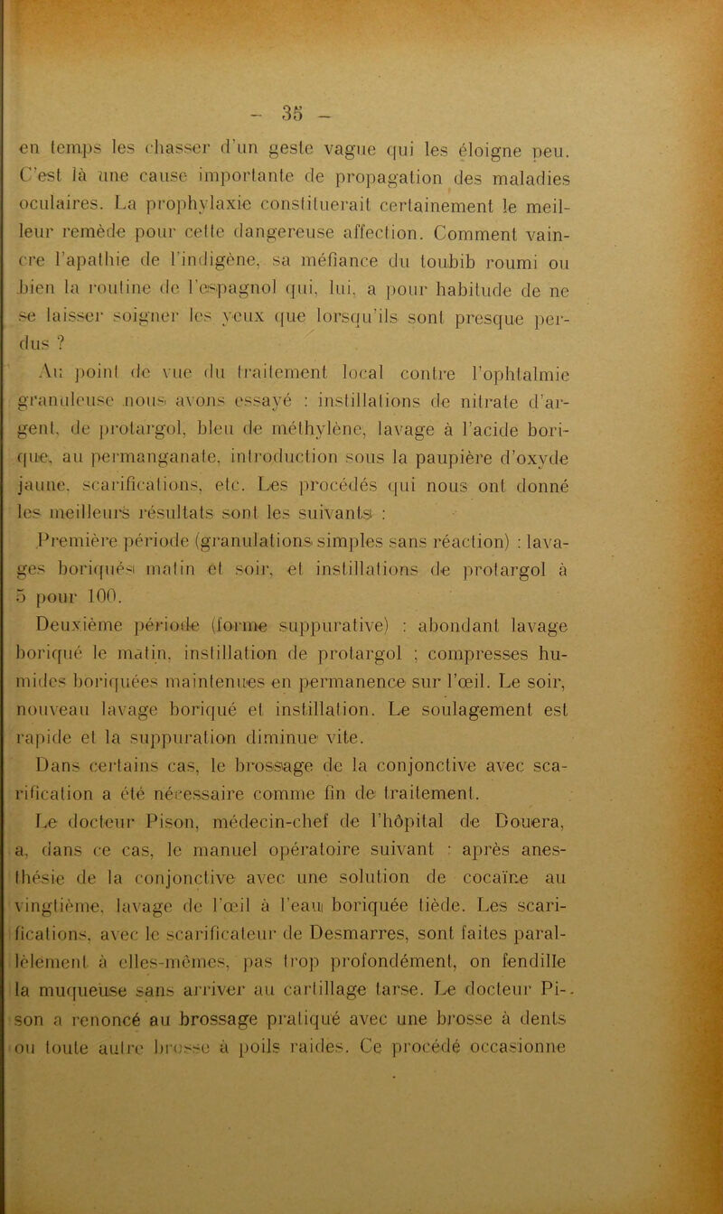 €11 temps les chasser d Lin geste vague qui les éloigne peu. C’est là une cause importante de propagation des maladies oculaires. La prophylaxie constituerait certainement le meil- leur remède pour cette dangereuse affection. Comment vain- cre l’apathie de l’indigène, sa méfiance du toubib roiimi ou bien la routine de l’espagnol qui, lui, a iiour habitude de ne ^ laisser soigner les yeux ([ue lorsqu’ils sont presque per- dus ? ■ ^ Au point de vue du traitement local contre l’ophtalmie granuleuse nous avons essayé : instillations de nitrate d’ar- gent, de protargol, bleu de méthylène, lavage à l’acide bori- c(ue. au permanganate, introduction sous la paupière d’oxyde jaune, scarifications, etc. Les procédés qui nous ont donné les meilleurs résultats sont les suivants : Première période (granulations simples sans réaction) : lava- ges boriffiiési matin et soii', et instillations de protargol à 5 pour 100. Deuxième période (forme suppurative) : abondant lavage boriqiié le matin, instillation de protargol ; compresses hu- mides horiquées maintenues en permanence sur l’œil. Le soir, nouveau lavage boriqué et instillation. Le soulagement est rapide et la suppuration diminue vite. Dans certains cas, le brossage de la conjonctive avec sca- rification a été nécessaire comme fin de traitement. Le docteur Pison, médecin-chef de l’hôpital de Douera, a. dans ce cas, le manuel opératoire suivant : après anes- thésie de la conjonctive avec une solution de cocaïne au vingtième, lavage de l’œil à feaui boriquée tiède. Les scari- fications, avec le scarificateur de Desmarres, sont faites paral- lèlement à elles-mcmcs, pas trop profondément, on fendille la muqueuse sans arriver au carlillage tarse. Le docteur Pi-, son a renoncé au brossage pratiqué avec une brosse à dents 011 toute autre hi’osse à poils raides. Ce procédé occasionne