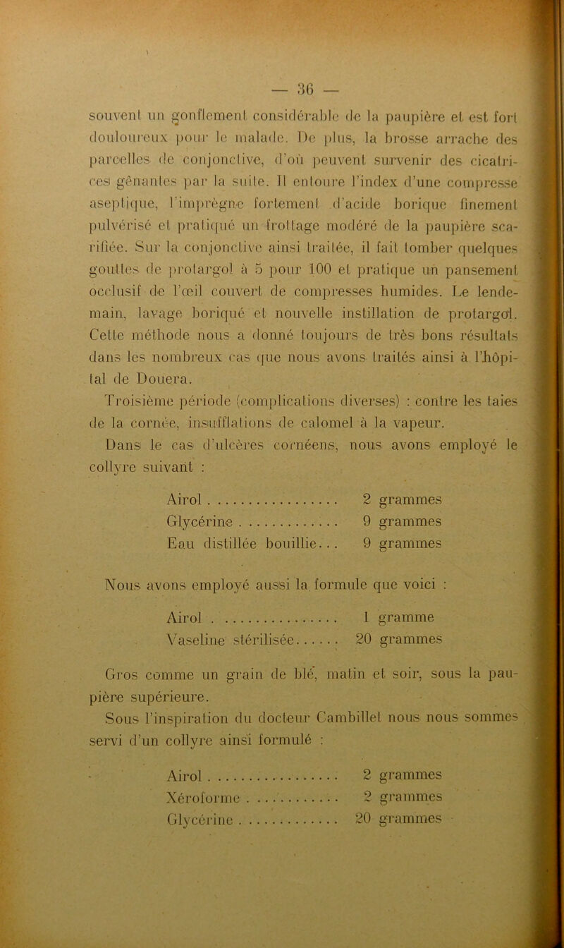 souvent un ^•onflemeril consifléral)l(3 de la paupière el est fort douloureux ])onr le malade. De jtlus, la brosse arrache des parcelles de conjonctive, d’où peuvent survenir des cicalri- cesi gênantes par la suite. Tl entoure l’index d’une compresse aseptique, rimprègne fortement d’acide borique finement pulvérisé et prati([ué un frottage modéré de la paupière sca- rifiée. Sur la conjonctive ainsi traitée, il fait tomber fpielques gouttes de prolargol à 5 pour 100 el pratique un pansement occlusif de l’œil couvert de compresses humides. Le lende- main, lavage boriqué et nouvelle instillation de prolargoL Celte méthode nous a donné toujours de très bons résultats dans les nombreux cas (]ue nous avons traités ainsi à l’iiôpi- tal de Douera. Troisième période (comj)licalions diverses) : contre les taies de la cornée, insiulflations de calomel à la vapeur. Dans le cas d’ulcères cornéens, nous avons employé le collyre suivant : Ai roi 2 grammes Glycérine 9 grammes Eau distillée bouillie... 9 grammes Nous avons employé aiissi la, formule que voici : Airol 1 gramme \dseline stérilisée 20 grammes Gi’os comme un grain de blé, matin et soir, sous la pau- pière supérieure. Sous l’inspiration du docteur Cambillet nous nous sommes servi d’un collyre ainsi formulé ; - Airol 2 grammes Xéroforme 2 grammes Glycéi-iiie 20 grammes
