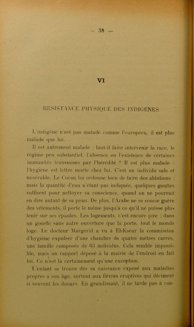 VI l\ESlST\m'E PlIVSIOüE DES INDIGENES E’iiuligène n’est pas malade comme l’européen, il est plus malade que lui. Il est autrernenl malade ; faut-il faire intei’venir la race, le régime peu subslanliel, l’absence ou l’existence de certaines immunités transmises par l’hérédité ? Il est plus malade : l’hygiène est lettre morte chez lui. C’est un individu sale et misérable. Le Coran lui ordonne bien de faire d.es ablutions ; mais la quantité d’eau n’étant pas indiquée, quelques gouttes suffisent pour nettoyer sa conscience, quand on ne pourrait en dire autant de sa peau. De plus, l’Arabe ne se soucie guère des vêtements, il porte le même jusqu’à ce qu’il ne puisse plus tenir sur ses épaules. Les logements, c’est encore pire ; dans un gourbi sans autre ouverture que la porte, tout le monde loge. Le docteur Margerid a vu à El-Kseur la commission d’hygiène expulser d’une chambre de quatre mètres carrés, une famille composée de 63 individus. Cela semble impossi- ble, mais un rapport déposé à la mairie de l’endroit en fait foi. Ce n’est là certainement qu’une exception. L’enfant se trouve dès sa naissance exposé aux maladies propres à .son âge, surtout aux fièvres éruptives qui déciment si souvent les douars. En grandissant, il ne tarde pas à con- f