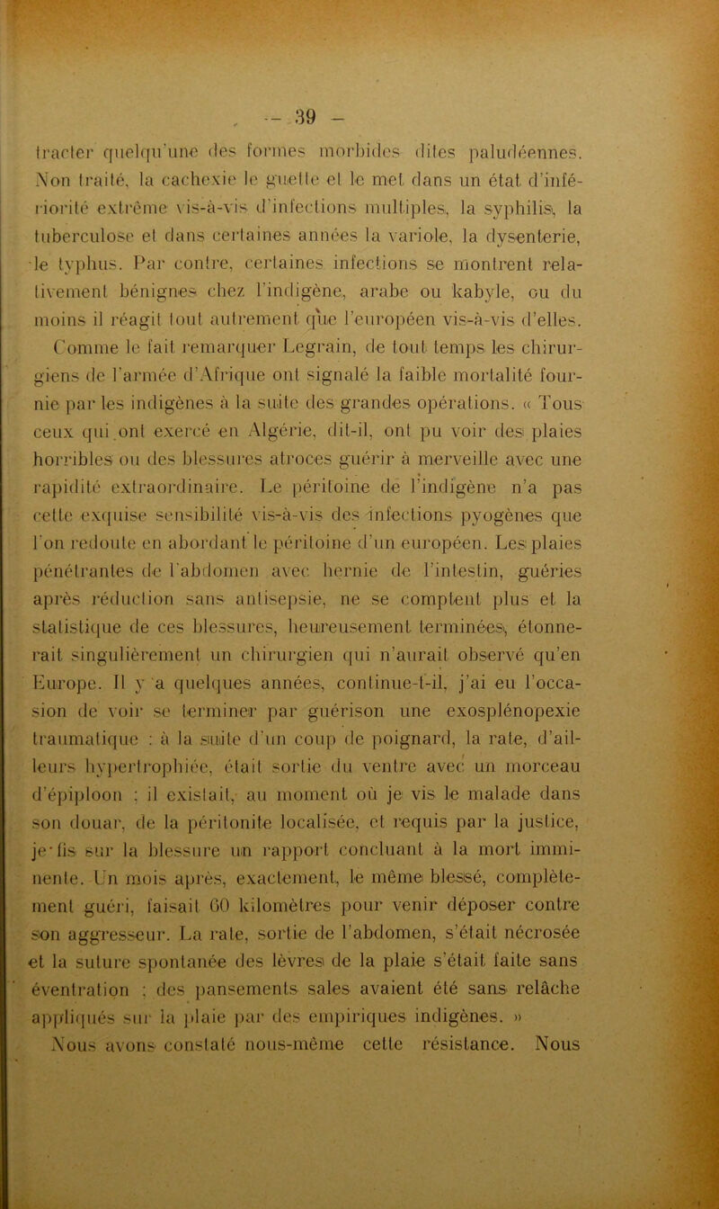 Iraclei* cfuelqii’unc des foi’ines mor]3idcs dites paludéennes. Non Iraité, la cachexie le quelle el le met dans un état d’infé- riorité extrême \ is-à-vis d’infections multiples, la syphilis, la tuberculose et dans certaines années la variole, la dysenterie, le typhus. Par contre, certaines infections se montrent rela- tivement bénignes, chez l’indigène, arabe ou kabyle, ou du moins il réagit tout autrement que l’européen vis-à-vis d’elles. Comme le fait remarquer Legrain, de tout temps les chirur- giens de l’armée d’Afrique ont signalé la faible mortalité four- nie par les indigènes à la suite des grandes opérations. « Tous ceux qui.ont exercé en Algérie, dit-il, ont pu voir des plaies horribles ou des blessures atroces guérir à merveille avec une rapidité exti'aordinaire. Le péritoine de l’indigène n’a pas cette exquise sensibilité vis-à-vis des infections pyogènes que l’on redoute en abordant le péritoine d’un européen. Les plaies pénétrantes de l'abdomen avec hernie de l’intestin, guéries après réduction sans antisepsie, ne se comptent plus et la statisti(jue de ces hlessures, heureusement terminées, étonne- rait singulièrement un chirurgien qui n’aurait observé qu’en Europe. Il y a quelques années, continue-t-il, j’ai eu l’occa- sion de voir se iermineir par guérison une exosplénopexie traumatique : à la suite d’un coup de poignard, la rate, d’ail- leurs hypertrophiée, était sortie du ventre avec un morceau d’épiploon ; il existait, au moment où je vis le malade dans son douar, de la péritonite localisée, et requis par la justice, je*lis sur la blessure un rapport concluant à la mort immi- nente. ün mois après, exactement,, le même blessé, complète- ment guéri, faisait 60 kilomètres pour venir déposer contre son aggresseur. La rate, sortie de l’abdomen, s’était nécrosée et la suture spontanée des lèvres de la plaie s’était laite sans éventration ; des ])ansements sales avaient été sans relâche applifpiés sur la ])laie ])ar des empiriques indigènes. » Nous avons constaté nous-même cette résistance. Nous