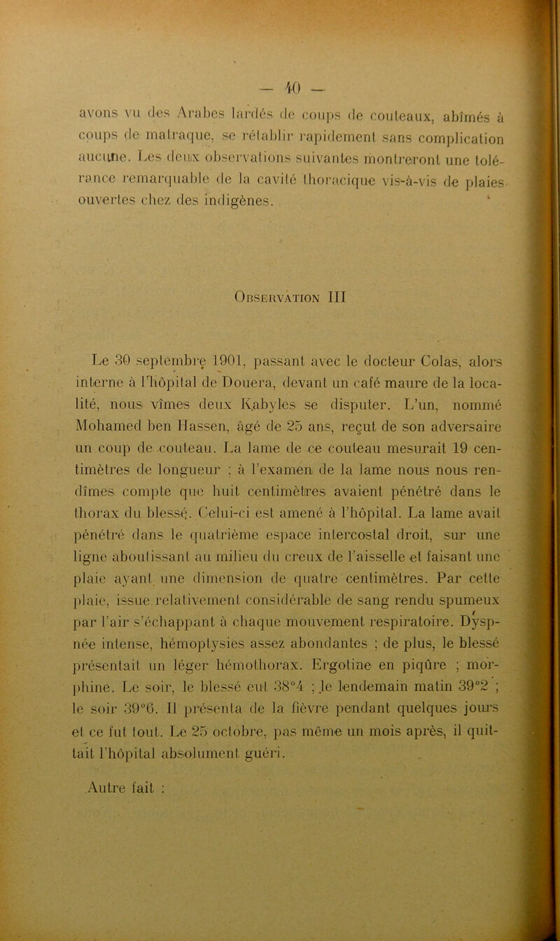 avons vu des Arabes lardés de coups de couteaux, abîmés à coups de rnali-aque, se rélablir l'apidement sans complication aucune. Les deinx obsei-vatious suivantes montreront une tolé- rance remarquable de la cavilé Ihoracique vis-à-vis de plaies- ouvertes chez des indigènes. Observation III Le 30 septembre 1901, passant avec le docteur Colas, alors interne à l’Iiopital de Douera, devant un café maure de la loca- lité, nous vîmes deux Kabyles se disputer. L’un, nommé Mohamed ben Hassen, âgé de 25 ans, reçut de son adversaire un coup de couteau. La lame de ce couteau mesurait 19 cen- timètres de longueur ; à l’examen de la lame nous nous ren- dîmes compte que huit centimètires avaient pénétré dans le thorax du blessé. Celui-ci est amené à l’hôpital. La lame avait pénétré dans le quatrième espace intercostal droit, sur une ligne aboutissant au milieu du creux de l’aisselle et faisant une plaie ayant une dimension de quatre centimètres. Par cette [)laie, issue relativement considérable de sang rendu spumeux f)ar l’air s’échappant à chaque mouvement respiratoire. Dysp- née intense, hémoptysies assez abondantes ; de plus, le blessé présentait un léger hémothorax. Ergotine en piqûre ; mdr- ])hine. Le soir, le blessé eut 38°4 ; le lendemain matin 39°2 ; le soir 39°6. Il présenta de la fièvre pendant quelques jours et ce fut tout. Le 25 octobi’e, pas même un mois après, il quit- tait l’hôpital abselument guéri. Autre fait :
