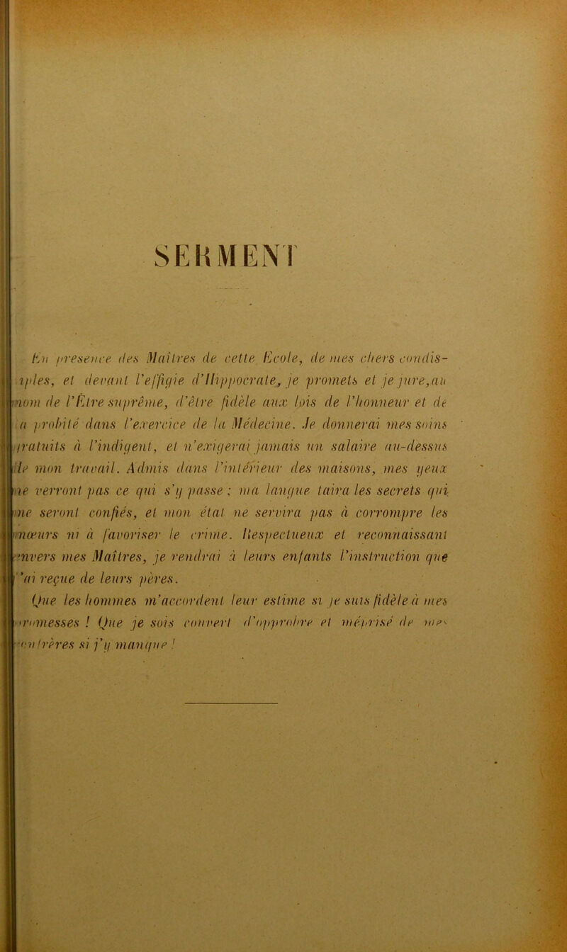 t^ii presenre. îles Maîtres de cette Ecole, de mes chers coudis- tples, et deraat reffiçiie dlhppocrate^, je promets et je jure,au mom de l’Être suprême, d’être fidèle aux lois de l’honneur et de a jirohité dans l’exercice de la Médecine. Je donnerai mes soins iratuits à l’indigent, et n exigerai jamais un salaire au-dessus lie mon travail. Admis dans l’intérieur des maisons, mes geux <ae verront pas ce gui s’g passe ; ma langue taira les secrets gui Die seront confiés, et mon état ne servira pas à corrompre les \niæurs ni à favoriser le crime, liesjiectueux et reconnaissant rnvers mes Maîtres, je rendrai à leurs enfants l’instruction gue ’ai reçue de leurs pères. Que les hommes m’accordent leur estime si je suis fidèleù mes <rnmesses ! Que je sois couvert d'opprohre et méjmisé de ■un frères si j’g mangue ! (