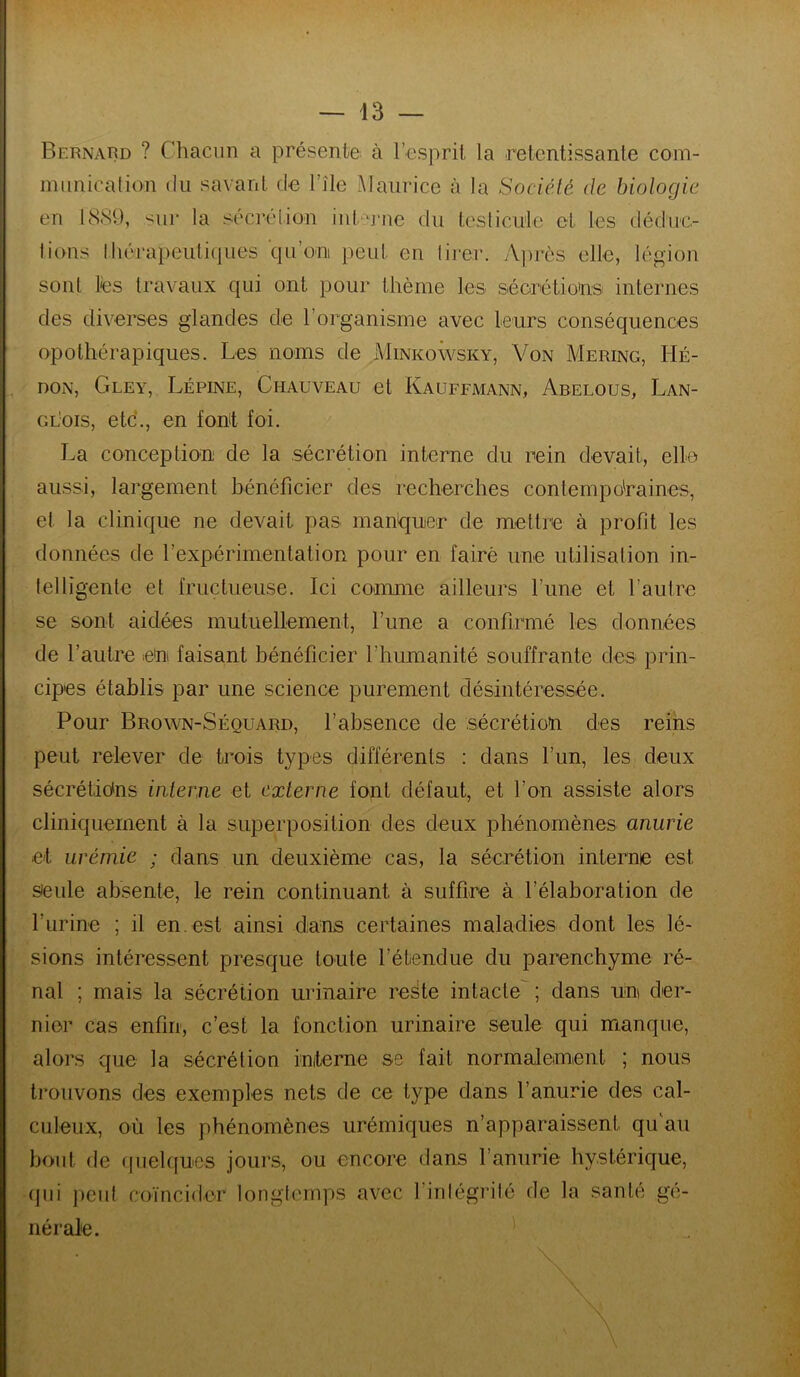 Bernard ? Chacun a présente, à l’esprit la retentissante com- iniinicafion du savant de l’île Maurice à la Société de biologie en 1889, sur la sécrélion in(‘n‘ne du leslicule et les déduc- lions Ihérapeuliques qu’oni peut en lij-er. Après elle, légion sont lès travaux qui ont pour thème les séorétio'ns internes des diverses glandes de l’organisme avec leurs conséquences opothérapiques. Les noms de Minkowsky, Von Mering, Hé- , DON, Gley, Lépine, Chauveau et Kauffmann, Abelous, Lan- gl'ois, etc., en fomt foi. La conception de la .sécrétion interne du rein devait, elle aussi, largement bénéficier des recherches contemporaines, et la clinique ne devait pas manquer de mettre à profit les données de l’expérimentation pour en fairè une utilisation in- telligente et fructueuse. Ici comme ailleurs l’une et l’autre se sont aidées mutuellement, l’une a confirmé les données de l’autre en faisant bénéficier l’humanité souffrante des prin- cipes établis par une science purement désintéressée. Pour Brown-Séquard, l’absence de sécrétion des reins peut relever de trois types différents : dans l’un, les deux sécrétions interne et externe font défaut, et l’on assiste alors cliniquement à la superposition des deux phéiiomènes anurie et urémie ; dans un deuxième cas, la sécrétion interne est seule absente, le rein continuant à suffire à l’élaboration de l’urine ; il en. est ainsi dans certaines maladies dont les lé- sions intéressent presque toute l’étendue du parenchyme ré- nal ; mais la sécrétion urinaire reste intacte^; dans un der- nier cas enfin, c’est la fonction urinaire seule qui manque, alors que la sécrétion initerne se fait normalement ; nous trouvons des exemples nets de ce type dans l’anurie des cal- culeux, où les phénomènes urémiques n’apparaissent qu'au bout de (juehfucs jours, ou encore dans l’anurie hystérique, (]ui j)eut coïncider longtemps avec l’intégrité de la santé gé- nérale.