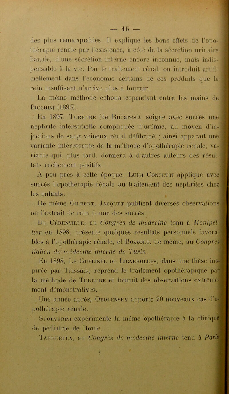 lhéraj)ie rénale })ar l'exislence, à côté de la sécrétion uririaije banale, d’iine séci'élion inln'ne encore inconnue, mais indis- ])ensable à la vie. I‘ar le traibnnent rénal, on inIroduiL ai’liti- cieilleinenl dans l’économie certains de ces produits que le rein insuffisant n’arrive plus à fournir. La même méthode échoua cependant entre les mains de PiccuiNi (1896). En 1897, TuRBunE (de Bucarest), soigne avje'c succès une néphrite inteTstitielle coanpliquée d’urémie, au moyen d’in- jections de sang veineux rénal défibriné ; ainsi apparaît une variante intéressante de la méthode d’opothérapie rénale, va- riante qui, plus tard, donnera à d’autres auteurs des résul- tats réellement positifs. A peu près à cette époque, Luigi Concetti applique avec succès l’o’pothérapie rénale au traitement des néphrites chez les enfants. De même Gilbert, Jacquet publient diverses observations où l’extrait de rein donne des succès. De Cérenville, au Congrès de médecine tenu à Montpel- lier en 1898, présente quelques résultats personnels favora- bles à l’opothérapie rénale, et Bozzolo, de même, au Congrès Halien de médecirre interne de Turin. En 1898, Le Guelinel de Lignerolles, dans une thèse ins- pirée par Teissier, reprend le traitement opothérapique par la méthode de Turbure et fournit des observations extrême- ment démonstratives. Une année après, Obouen.sky apporte 20 nouveaux cas d’o- pothérapie rénale. Spoiv’erini expérimente la même opothérapie à la clinique de pédiatrie de Rome. Tarruella, au Congrès de médecine interne tenu à Paris