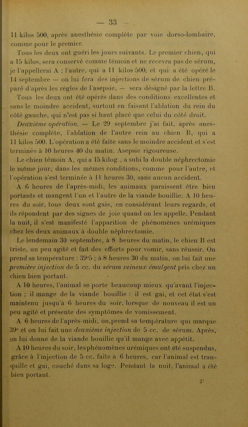 11 kilos 500, après anesthésie complète par voie dorso-lombaire, comme pour le premier. Tous les deux ont guéri les jours suivants. Le premier chien, qui a 15 kilos, sera conservé comme témoin et ne recevra pas de sérum, je l’appellerai A ; l’autre, qui a 11 kilos 500, et qui a été opéré le 14 septembre — on lui l’era des injections de sérum de chien pré- paré d'après les règles de l'asepsie, — sera désigné par la lettre B. Tous les deux ont été opérés dans des conditions excellentes et sans le moindre accident, surtout en faisant l’ablation du rein du côté gauche, qui n’est pas si haut placé que celui du côté droit. Deiùcième opération. — Le 29 septembre j’ai fait, après anes- thésie complète, l’ablation de l’autre rein au chien B, qui a 11 kilos 500. L’opération a été faite sans le moindre accident et s’est terminée à 10 heures 40 du matin. Asepsie rigoureuse. Le chien témoin A, qui a 15 kilog., a subi la double néphrectomie le n^ême jour, dans les mêmes conditions, comme pour l’autre, et l’opération s’est terminée à 11 heures 30, sans aucun accident. A 6 heures de l’après-midi, les animaux paraissent être bien portants et mangent l’un et l’autre de la viande bouillie. A 10 heu- res du soir, tous deux sont gais, en considérant leurs regards, et ils répondent par des signes de joie quand on les appelle. Pendant la nuit, il s’est manifesté l’apparition de phénomènes urémiques chez les deux animaux à double néphrectomie. Le lendemain 30 septembre, à 8 heures du matin, le chien B est triste, un peu agité et fait des efforts pour vomir, sans réussir. On prend sa température : 39*^5 ; à 8 heures 30 du matin, on lui fait une première injection de 5 cc. du sérum veineux émulgent pris chez un chien bien portant. A 10 heures, l’animal se porte beaucoup mieux qu’avant l’injec- tion ; il mange de la viande bouillie : il est gai, et cet état s’est maintenu jusqu’à 6 heures du soir, lorsque de nouveau il est un peu agité et présente des symptômes de vomissement. A 6 heures de l’après-midi, on,prend sa température qui marque 39* et on lui fait une deuxième injection de 5 cc. de sérum. Après, on lui donne de la viande bouillie qu’il mange avec appétit. A 10 heures du soir, les phénomènes urémiques ont été suspendus, grâce à l’injection de 5 cc. faite à 6 heures, car l’animal est tran- quille et gai, couché dans sa loge. Pendant la nuit, l’animal a été bien portant. 3’