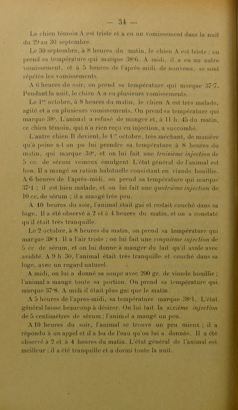Le chien témoin A est triste et a en nn vomissement dans la nuit dn ‘20 an 30 septembre. Le 30 sej)tembre, à 8 Inmres dn malin, le eliien A est Irisie ; on prend sa température (jni mai-qiie A midi, il a en nn aulre vomissement, cl à 5 heures de l’après-midi. (Je nouveau, se sont répétés les vomissements. A 0 heui‘es du soir, on prend sa température ({ui marcjue 37*^7. l^endantla nuit, le chien A a eu plusieurs vomissements. Le 1®'' octobre, à 8 heures du matin, le chien A est très malade, ag-ité et a eu plusieurs vomissements. On prend sa température (jui marque 38“. L’animal a refusé de manger et, à 11 h. 45 du matin, ce chien témoin, qui n’a rien reçu en injection, a succombé. L’autre chien B devient, le octobre, très méchant, de manière qu’à peine a-t on pu lui prendre sa température à 8 heures du matin, qui marque 30°, et on lui fait une troisième injection de 5 cc. de sérum' veineux émulgent. L’état général de l'animal est bon. Il a mangé sa ration habituelle consistant en viande bouillie. A 6'heures de l’après-midi, on prend sa température qui marque 37°1 ; il est bien malade, et on lui fait une quatrième injection de 10 cc. de sérum ; il a mangé très peu. A 10 heures du soir, l’animal était gai et restait couché dans sa loge. Il a été observé à 2 et à 4 heures du matin, et on a constaté qu’il était très tranquille. Le 2 octobre, à 8 heures du matin, on prend sa température qui marque 38°1. Il a l’air triste ; on lui fait une cinquième injection de 5 cc. de sérum, et on lui donne à manger du lait qu’il avale avec avidité. A 9 h 30, l’animal était très tranquille et couché dans sa loge, avec un regard naturel. A midi, on lui a donné sa soupe avec '200 gr. de viande bouillie ; l’animal a mangé toute sa portion. On prend .sa température qui marque 37°8, A midi il était plus gai que le matin. A 5 heures de l’après-midi, sa température marque 38°1. L’état général laisse beaucoup à désirer. On lui lait la sixième injection de 5 centimètres de sérum ; l’anihiid a mangé un peu. A10 heures du soir, l’animal se trouve un peu mieux; il a répondu à un appel et il a bu de l’eau qu’on lui a donnée. 11 a été observé à 2 et à 4 heures du matin. L’état général de l’animal est meilleur ; il a été tranquille et a dormi toute la nuit.