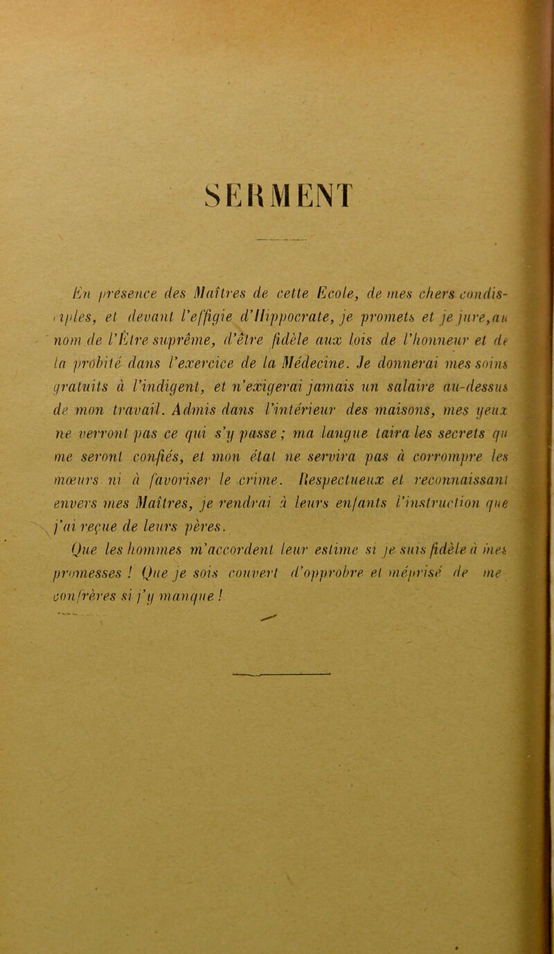 SKRMKNT E?i présence des I^laîtres de cette Ecole, de mes chers condis- rîfiles, et devant Veffigu d'Hippocrate, je promets et je jure,au nom de VElre suprême, d'être fidèle aux lois de l'honneur et de la probité dans l'exercice de la Médecine, Je donnerai mes soins gratuits à l'indigent, et n'exigerai jamais un salaire au-dessus de mon travail. Admis dans l'intérieur des maisons, mes geux ne verront pas ce qui s'y passe ; ma langue taira les secrets qu me seront confiés, et mon état ne servira pas à corrompre les mœurs ni à favoriser le crime. Hespectueux et reconnaissant envers mes Maîtres, je rendrai à leurs enfants l'instruction que j'ai reçue de leurs pères. Que les hommes m'accordent leur estime si je suis fidèle à mes promesses ! Que je sois couvert d'opprobre et méprisé de me confrères si j'y manque !
