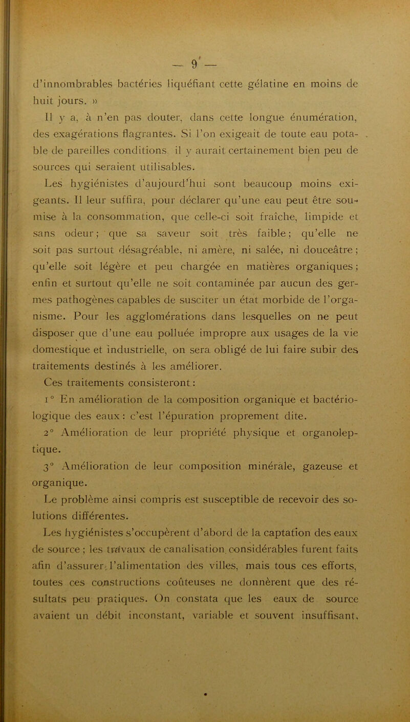 d’innombrables bactéries liquéfiant cette gélatine en moins de huit jours. » 11 y a, à n’en pas douter, dans cette longue énumération, des exagérations flagrantes. Si l’on exigeait de toute eau pota- . ble de pareilles conditions, il y aurait certainement bien peu de sources C|ui seraient utilisables. Les hygiénistes d’aujourd’hui sont beaucoup moins exi- geants. 11 leur suffira, pour déclarer qu’une eau peut être sou-* mise à la consommation, que celle-ci soit fraîche, limpide et sans odeur; que sa saveur soit très faible; qu’elle ne soit pas surtout désagréable, ni amère, ni salée, ni douceâtre ; qu’elle soit légère et peu chargée en matières organiques ; enfin et surtout qu’elle ne soit contaminée par aucun des ger- mes pathogènes capables de susciter un état morbide de l’orga- nisme. Pour les agglomérations dans lesquelles on ne peut disposer que d’une eau polluée impropre aux usages de la vie domestique et industrielle, on sera, obligé de lui faire subir des traitements destinés à les améliorer. Ces traitements consisteront : 1° En amélioration de la composition organique et bactério- logique des eaux: c’est l’épuration proprement dite. 2° Amélioration de leur propriété physique et organolep- tique. 3° Amélioration de leur composition minérale, gazeuse et organique. Le problème ainsi compris est susceptible de recevoir des so- lutions différentes. Les Irygiénistes s’occupèrent d’abord de la captation des eaux de source ; les travaux de canalisation, considérables furent faits afin d’assurer, l’alimentation des villes, mais tous ces efforts, toutes ces constructions coûteuses ne donnèrent que des ré- sultats peu praticjues. On constata que les eaux de source avaient un débit inconstant, variable et souvent insuffisant.