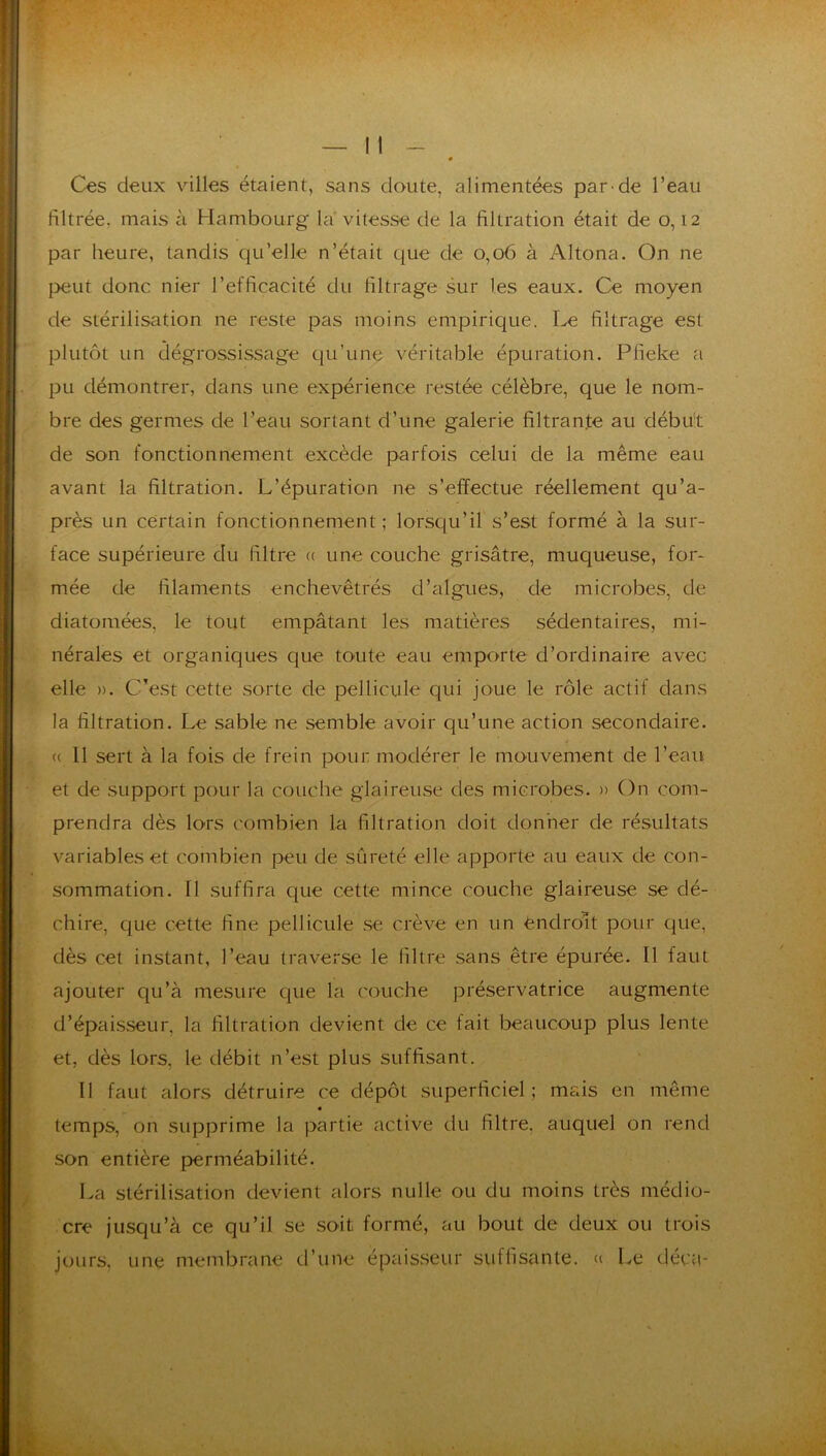 Ces deux villes étaient, sans doute, alimentées par-de l’eau filtrée, mais à Hambourg la vitesse de la filtration était de 0,12 par heure, tandis qu’elle n’était que de 0,06 à Altona. On ne peut donc nier l’efficacité du filtrage sur les eaux. Ce moyen de stérilisation ne reste pas moins empirique. Le filtrage est plutôt un dégrossissage qu’une véritable épuration. Pfieke a pu démontrer, dans une expérience restée célèbre, que le nom- bre des germes de l’eau sortant d’une galerie filtrante au débu't de son fonctionnement excède parfois celui de la même eau avant la filtration. L’épuration ne s’effectue réellement qu’a- près un certain fonctionnement ; lorsqu’il s’est formé à la sur- face supérieure du filtre (( une couche grisâtre, muqueuse, for- mée de filaments enchevêtrés d’algues, de microbes, de diatomées, le tout empâtant les matières sédentaires, mi- nérales et organiques que toute eau emporte d’ordinaire avec elle ». C’est cette sorte de pellicule qui joue le rôle actif dans la filtration. Le sable ne semble avoir qu’une action secondaire. (( 11 sert à la fois de frein pour modérer le mouvement de l’eau et de support pour la couche glaireuse des microbes. » On com- prendra dès lors combien la filtration doit donner de résultats variables et combien peu de sûreté elle apporte au eaux de con- sommation. Il suffira que cette mince couche glaireuse se dé- chire, que cette fine pellicule se crève en un éndroL pour que, dès cet instant, l’eau traverse le filtre sans être épurée. Il faut ajouter qu’à mesure que la couche préservatrice augmente d’épaisseur, la filtration devient de ce fait beaucoup plus lente et, dès lors, le débit n’est plus suffisant. Il faut alors détruire ce dépôt superficiel; mais en même « temps, on supprime la partie active du filtre, auquel on rend son entière perméabilité. La stérilisation devient alors nulle ou du moins très médio- cre jusqu’à ce qu’il se soit formé, au bout de deux ou trois jours, une membrane d’une épaisseur suffisante. « Le décti-