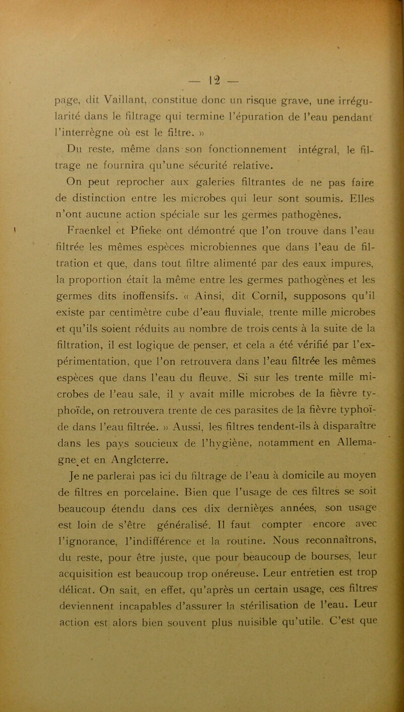 page, dit Vaillant, constitue donc un risque grave, une irrégu- larité dans le fdtrage qui termine l’épuration de l’eau pendant l’interrègne où est le filtre. » Du reste, même dans son fonctionnement intégral, le fil- trage ne fournira c|u’une sécurité relative. On peut reprocher aux galeries filtrantes de ne pas faire de distinction entre les microbes qui leur sont soumis. Elles n’ont aucune action spéciale sur les germes pathogènes. Fraenkel et Pfieke ont démontré que l’on trouve dans l’eau filtrée les mêmes espèces microbiennes que dans l’eau de fil- tration et que, dans tout filtre alimenté par des eaux impures, la proportion était la même entre les germes pathogènes et les germes dits inofïensifs. (( Ainsi, dit Cornil, supposons qu’il existe par centimètre cube d’eau fluviale, trente mille jnicrobes et qu’ils soient réduits au nombre de trois cents à la suite de la filtration, il est logique de penser, et cela a été vérifié par l’ex- périmentation, que l’on retrouvera dans l’eau filtrée les mêmes espèces que dans l’eau du fleuve. Si sur les trente mille mi- crobes de l’eau sale, il v avait mille microbes de la fièvre ty- phoïde, on retrouvera trente de ces parasites de la fièvre typhoï- de dans l’eau filtrée. » Aussi, les filtres tendent-ils à disparaître dans les pays soucieux de l’hygiène, notamment en Allema- gne et en Angleterre. Je ne parlerai pas ici du filtrage de l’eau à domicile au moyen de filtres en porcelaine. Bien que l’usage de ces filtres se soit beaucoup étendu dans ces dix dernièr^es années, son usage est loin de s’être généralisé, Tl faut compter encore avec l’ignorance, l’indifférence et la routine. Nous reconnaîtrons, du reste, pour être juste, que pour beaucoup de bourses, leur acquisition est beaucoup trop onéreuse. Leur entretien est trop délicat. On sait, en effet, qu’après un certain usage, ces filtres* deviennent incapables d’assurer la stérilisation de l’eau. Leur action est alors bien souvent plus nuisible qu’utile. C’est que