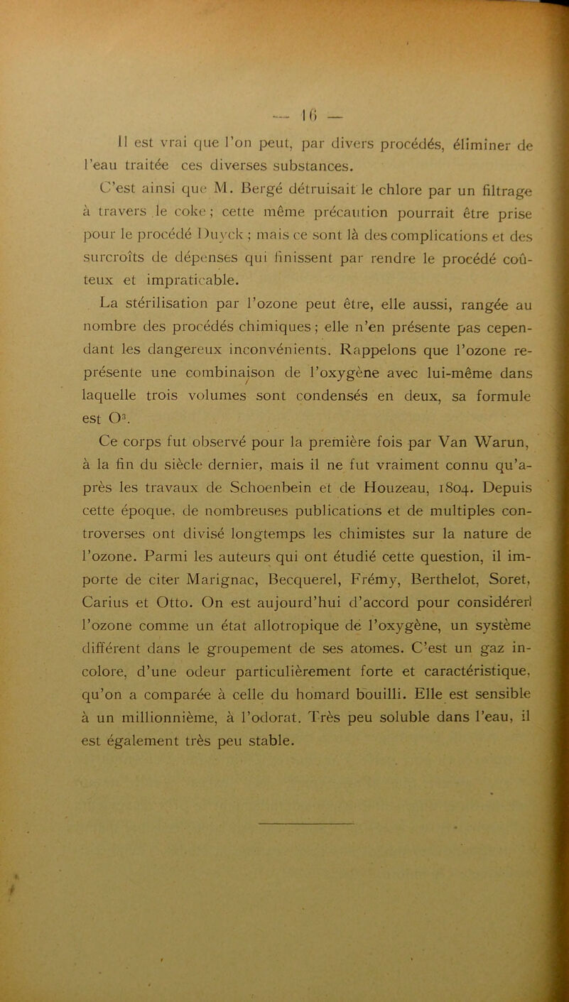 10 — II est vM-ai que l’on peut, par divers procédés, éliminer de l’eau traitée ces diverses substances. C’est ainsi que M. Bergé détruisait le chlore par un filtrage à travers le coke; cette même précaution pourrait être prise pour le procédé Du vck ; mais ce sont là des complications et des surcroîts de dépenses qui finissent par rendre le procédé coû- teux et impraticable. La stérilisation par l’ozone peut être, elle aussi, rangée au nombre des procédés chimiques ; elle n’en présente pas cepen- dant les dangereux inconvénients. Rappelons que l’ozone re- présente une combinaison de l’oxygène avec lui-même dans laquelle trois volumes sont condensés en deux, sa formule est Q3. Ce corps fut observé pour la première fois par Van Warun, à la fin du siècle dernier, mais il ne fut vraiment connu qu’a- près les travaux de Schoenbein et de Houzeau, 1804. Depuis cette époque, de nombreuses publications et de multiples con- troverses ont divisé longtemps les chimistes sur la nature de l’ozone. Parmi les auteurs qui ont étudié cette question, il im- porte de citer Marignac, Becquerel, Frémy, Berthelot, Soret, Carius et Otto. On est aujourd’hui d’accord pour considérer! l’ozone comme un état allotropique de l’oxygène, un système différent dans le groupement de ses atomes. C’est un gaz in- colore, d’une odeur particulièrement forte et caractéristique, qu’on a comparée à celle du homard Bouilli. Elle est sensible à un millionnième, à l’odorat. Très peu soluble dans l’eau, il est également très peu stable.