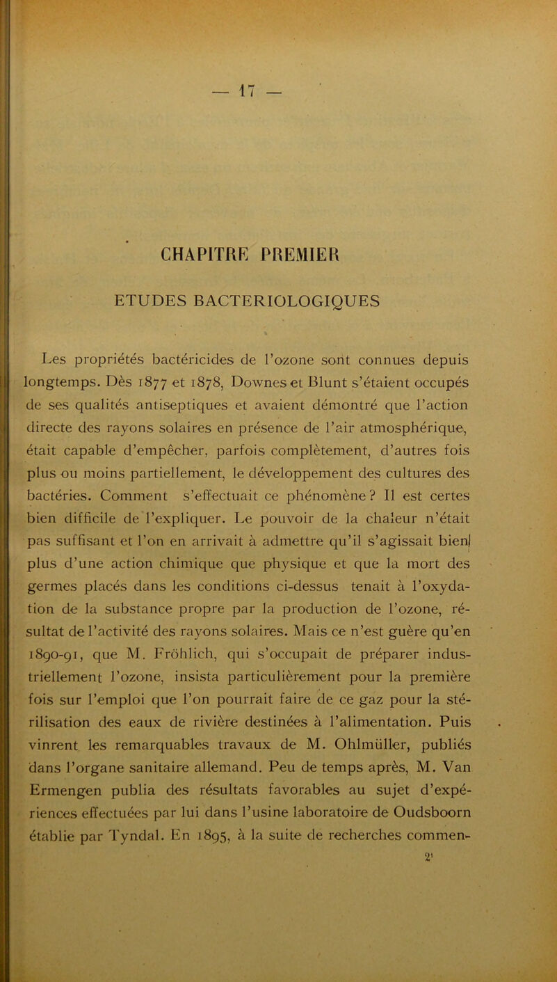 CHAPITRE PREMIER ETUDES BACTERIOLOGIQUES Les propriétés bactéricides de Tozone sont connues depuis longtemps. Dès 1877 et 1878, Downeset Blunt s’étaient occupés de ses qualités antiseptiques et avaient démontré que l’action directe des rayons solaires en présence de l’air atmosphérique, était capable d’empêcher, parfois complètement, d’autres fois plus ou moins partiellement, le développement des cultures des bactéries. Comment s’effectuait ce phénomène? Il est certes bien difficile de l’expliquer. Le pouvoir de la chaleur n’était pas suffisant et l’on en arrivait à admettre qu’il s’agissait bien) plus d’une action chimique que physique et que la mort des germes placés dans les conditions ci-dessus tenait à l’oxyda- tion de la substance propre par la production de l’ozone, ré- sultat de l’activité des rayons solaires. Mais ce n’est guère qu’en 1890-91, que M. Frôhlich, qui s’occupait de préparer indus- triellement l’ozone, insista particulièrement pour la première fois sur l’emploi que l’on pourrait faire de ce gaz pour la sté- rilisation des eaux de rivière destinées à l’alimentation. Puis vinrent les remarquables travaux de M. Ohlmüller, publiés dans l’organe sanitaire allemand. Peu de temps après, M. Van Ermengen publia des résultats favorables au sujet d’expé- riences effectuées par lui dans l’usine laboratoire de Oudsboorn établie par Tyndal. En 1895, à la suite de recherches commen- 2‘
