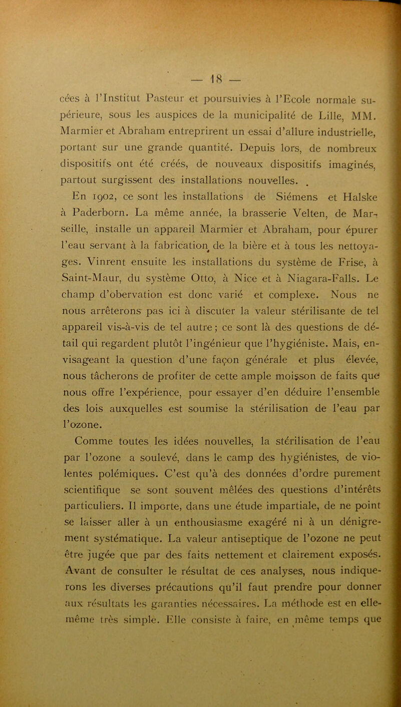 cées à rinstitut Pasteur et jDoursuivies à l’Ecole normale su- périeure, sous les auspices de la municipalité de Lille, MM. Marmieret Abraham entreprirent un essai d’allure industrielle, portant sur une grande quantité. Depuis lors, de nombreux dispositifs ont été créés, de nouveaux dispositifs imaginés, partout surgissent des installations nouvelles. En 1902, ce sont les installations de Siémens et Halske à Paderborn. La même année, la brasserie Velten, de Mar-. seille, installe un appareil Marmier et Abraham, pour épurer l’eau servant à la fabrication de la bière et à tous les nettoya- ges. Vinrent ensuite les installations du système de Frise, à Saint-Maur, du système Otto, à Nice et à Niagara-Falls. Le champ d’obervation est donc varié et complexe. Nous ne nous arrêterons- pas ici à discuter la valeur stérilisante de tel appareil vis-à-vis de tel autre ; ce sont là des questions de dé- tail qui regardent plutôt l’ingénieur que l’hygiéniste. Mais, en- visageant la question d’une façon générale et plus élevée, nous tâcherons de profiter de cette ample moisson de faits que! nous offre l’expérience, pour essayer d’en déduire l’ensemble des lois auxquelles est soumise la stérilisation de l’eau par l’ozone. Comme toutes les idées nouvelles, la stérilisation de l’eau par l’ozone a soulevé, dans le camp des hygiénistes, de vio- lentes polémiques. C’est qu’à des données d’ordre purement scientifique se sont souvent mêlées des questions d’intérêts particuliers. Il importe, dans une étude impartiale, de ne point se laisser aller à un enthousiasme exagéré ni à un dénigre- ment systématique. La valeur antiseptique de l’ozone ne peut être jugée que par des faits nettement et clairement exposés. Avant de consulter le résultat de ces analyses, nous indique- rons les diverses précautions qu’il faut prendre pour donner aux résultats les garanties nécessaires. La méthode est en elle- même très simple. Elle consiste à faire, en même temps que