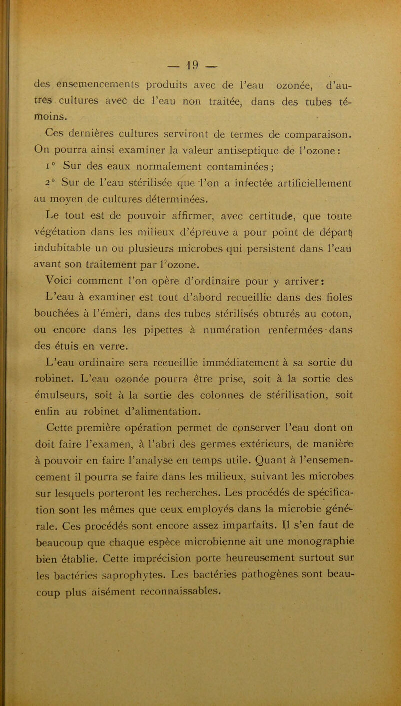 des ensemencements produits avec de l’eau ozonée, d’au- tres cultures avec de l’eau non traitée, dans des tubes té- moins. Ces dernières cultures serviront de termes de comparaison. On pourra ainsi examiner la valeur antiseptique de l’ozone: I ° Sur des eaux normalement contaminées ; 2° Sur de l’eau stérilisée que l’on a infectée artificiellement au moyen de cultures déterminées. Le tout est de pouvoir affirmer, avec certitude, que toute végétation dans les milieux d’épreuve a pour point de départ^ indubitable un ou plusieurs microbes qui persistent dans l’eau avant son traitement par Lozone. Voici comment l’on opère d’ordinaire pour y arriver: L’eau à examiner est tout d’abord recueillie dans des fioles bouchées à l’émeri, dans des tubes stérilisés obturés au coton, ou encore dans les pipettes à numération renfermées • dans des étuis en verre. L’eau ordinaire sera recueillie immédiatement à sa sortie du robinet. L’eau ozonée pourra être prise, soit à la sortie des émulseurs, soit à la sortie des colonnes de stérilisation, soit enfin au robinet d’alimentation. Cette première opération permet de cpnserver l’eau dont on doit faire l’examen, à l’abri des germes extérieurs, de manièrte à pouvoir en faire l’analyse en temps utile. Quant à l’ensemen- cement il pourra se faire dans les milieux, suivant les microbes sur lesquels porteront les recherches. Les procédés de spécifica- tion sont les mêmes que ceux employés dans la microbie géné^ raie. Ces procédés sont encore assez imparfaits. Il s’en faut de beaucoup que chaque espèce microbienne ait une monographie bien établie. Cette imprécision porte heureusement surtout sur les bactéries saprophytes. Txîs bactéries pathogènes sont beau- coup plus aisément reconnaissables.