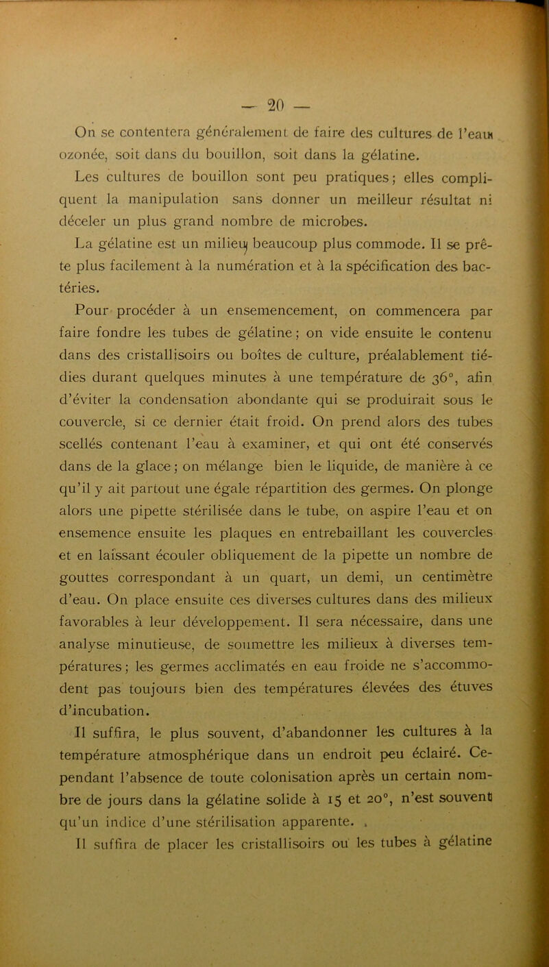 On se contentera généralement de faire des cultures de î’eaiM ozonée, soit dans du bouillon, soit dans la gélatine. Les cultures de bouillon sont peu pratiques; elles compli- quent la manipulation sans donner un meilleur résultat ni déceler un plus grand nombre de microbes. La gélatine est un milieuj beaucoup plus commode. Il se prê- te plus facilement à la numération et à la spécification des bac- téries. Pour procéder à un ensemencement, on commencera par faire fondre les tubes de gélatine ; on vide ensuite le contenu dans des cristallisoirs ou boîtes de culture, préalablement tié- dies durant quelques minutes à une températu/re de 36°, afin d’éviter la condensation abondante qui se produirait sous le couvercle, si ce dernier était froid. On prend alors des tubes scellés contenant l’eau à examiner, et qui ont été conservés dans de la glace; on mélange bien le liquide, de manière à ce qu’il y ait partout une égale répartition des germes. On plonge alors une pipette stérilisée dans le tube, on aspire l’eau et on ensemence ensuite les plaques en entrebâillant les couvercles et en laissant écouler obliquement de la pipette un nombre de gouttes correspondant à un quart, un demi, un centimètre d’eau. On place ensuite ces diverses cultures dans des milieux favorables à leur développement. Il sera nécessaire, dans une analyse minutieuse, de soumettre les milieux à diverses tem- pératures ; les germes acclimatés en eau froide ne s’accommo- dent pas toujours bien des températures élevées des étuves d’incubation. Il suffira, le plus souvent, d’abandonner les cultures à la température atmosphérique dans un endroit peu éclairé. Ce- pendant l’absence de toute colonisation après un certain nom- bre de jours dans la gélatine solide à 15 et 20°, n’est souvent qu’un indice d’une stérilisation apparente. , Il suffira de placer les cristallisoirs ou les tubes à gélatine