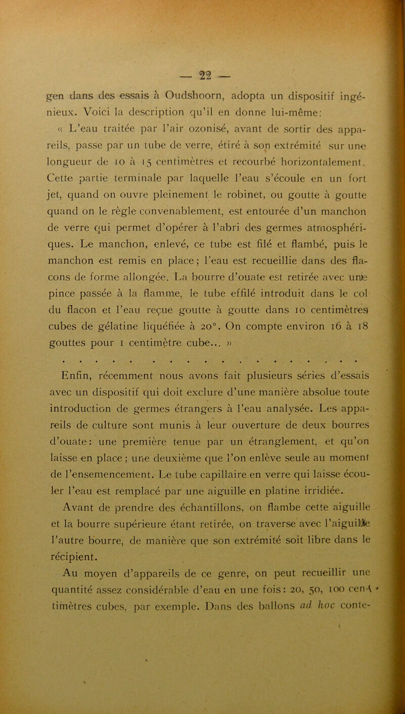 gen dans des essais à Oudshoorn, adopta un dispositif ingé- nieux. Voici la description qu’il en donne lui-même; (( L’eau traitée par l’air ozonisé, avant de sortir des appa- reils, passe par un tube de verre, étiré à son extrémité sur une longueur de lo à 15 centimètres et recourbé horizontalement. Cette partie terminale par laquelle l’eau s’écoule en un fort jet, quand on ouvre pleinement le robinet, ou goutte à goutte quand on le règle convenablement, est entourée d’un manchon de verre qui permet d’opérer à l’abri des germes atmosphéri- ques. Le manchon, enlevé, ce tube est filé et flambé, puis le manchon est remis en place ; l’eau est recueillie dans des fla- cons de forme allongée. La bourre d’ouate est retirée avec unie pince passée à la flamme, le tube effilé introduit dans le col du flacon et l’eau reçue goutte à goutte dans 10 centimètres cubes de gélatine liquéfiée à 20°. On compte environ 16 à 18 gouttes pour i centimètre cube... » Enfin, récemment nous avons fait plusieurs séries d’essais avec un dispositif qui doit exclure d’une manière absolue toute 1 introduction de germes étrangers à l’eau analysée. Les appa- reils de culture sont munis à leur ouverture de deux bourres d’ouate: une première tenue par un étranglement, et qu’on laisse en place ; une deuxième que l’on enlève seule au moment de l’ensemencement. Le tube capillaire en verre qui laisse écou- ler l’eau est remplacé par une aiguille en platine irridiée. Avant de prendre des échantillons, on flambe cette aiguille et la bourre supérieure étant retirée, on traverse avec l’aiguillKe l’autre bourre, de manière que son extrémité soit libre dans le récipient. Au moyen d’appareils de ce genre, on peut recueillir une quantité assez considérable d’eau en une fois: 20, 50, 100 cen-\ timètres cubes, par exemple. Dans des ballons cul hoc conte-