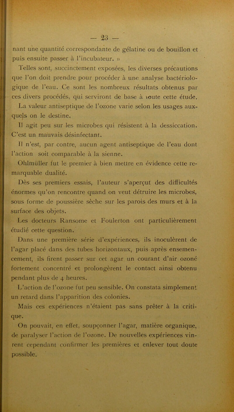 nant une quantité correspondante de gélatine ou de bouillon et puis ensuite passer à l’incubateur. » Telles sont, succinctement exposées, les diverses précautions que l’on doit prendre pour procéder à une analyse bactériolo- gique de l’eau. Ce sont les nombreux résultats obtenus par ces divers procédés, qui serviront de base à ^oute cette étude. La valeur antiseptique de l’ozone varie selon les usages aux- quels on le destine. Il agit peu sur les microbes qui résistent à la dessiccation. C’est un mauvais désinfectant. Tl n’est, par contre, aucun agent antiseptique de l’eau dont l’action soit comparable à la sienne. Ohlmüller fut le premier à bien mettre en évidence cette re- marquable dualité. Dès ses premiers essais, l’auteur s’aperçut des difficultés énormes qu’on rencontre quand on veut détruire les microbe^, sous forme de poussière sèche sur les parois des murs et à la surface des objets. Les docteurs Ransome et Foulerton ont particulièrement étudié cette question. Dans une première série d’expériences, ils inoculèrent de l’agar placé dans des tubes horizontaux, puis après ensemen- cement, ils firent passer sur cet agar un courant d’air ozoné fortement concentré et prolongèrent le contact ainsi obtenu pendant plus de 4 heures. L’action de l’ozone fut peu sensible. On constata simplement « un retard dans l’apparition des colonies. Mais ces expériences n’étaient pas sans prêter à la criti- que. On pouvait, en effet, soupçonner l’agar, matière organique, de paralyser l’action de l’ozone. De nouvelles expériences vin- rent cependant conlîrmer les premières et enlever tout doute possible.