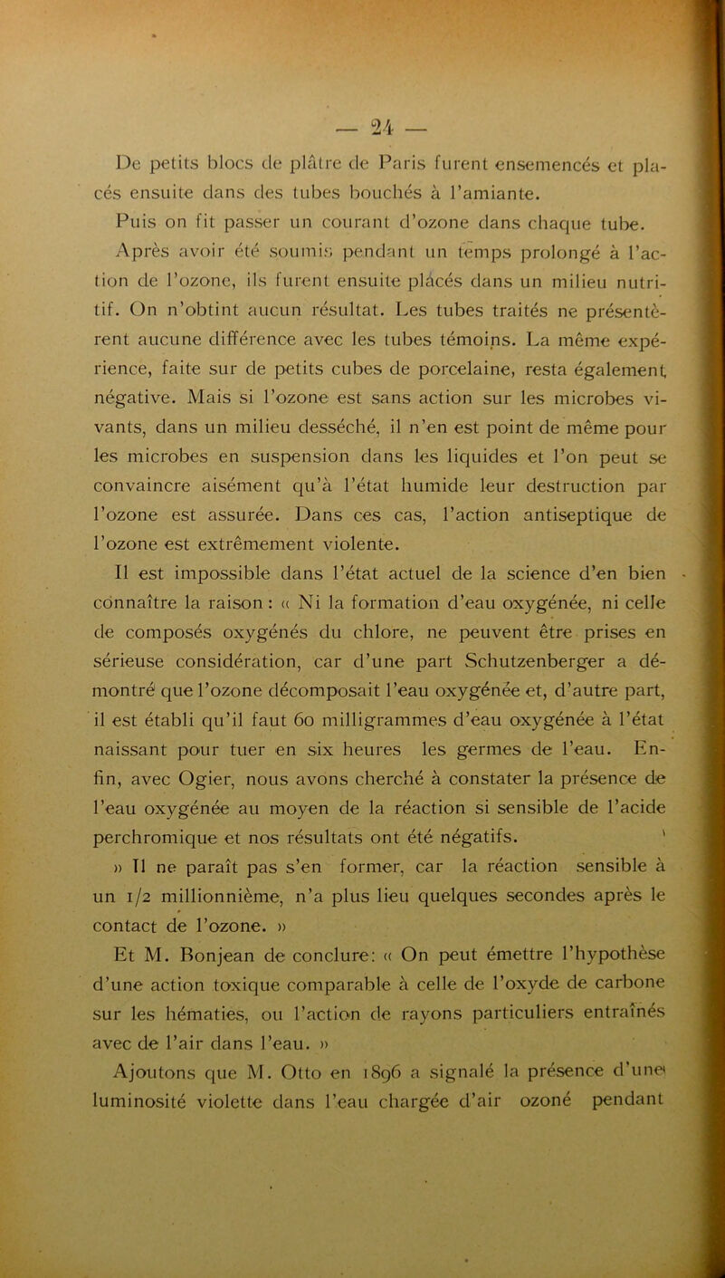 De petits blocs de pkitre de Paris furent ensemencés et pla- cés ensuite dans des tubes bouchés à l’amiante. Puis on fit passer un courant d’ozone dans chaque tube. Après avoir été soumir. pendant un temps prolongé à l’ac- tion de l’ozone, ils furent ensuite plàcés dans un milieu nutri- tif. On n’obtint aucun résultat. Les tubes traités ne présentè- rent aucune différence avec les tubes témoins. La même expé- rience, faite sur de petits cubes de porcelaine, resta également négative. Mais si l’ozone est sans action sur les microbes vi- vants, dans un milieu desséché, il n’en est point de même pour les microbes en suspension dans les liquides et l’on peut se convaincre aisément qu’à l’état humide leur destruction par l’ozone est assurée. Dans ces cas, l’action antiseptique de l’ozone est extrêmement violente. Il est impossible dans l’état actuel de la science d’en bien connaître la raison: (( Ni la formation d’eau oxygénée, ni celle de composés oxygénés du chlore, ne peuvent être prises en sérieuse considération, car d’une part Schutzenberger a dé- montré que Tozone décomposait l’eau oxygénée et, d’autre part, il est établi qu’il faut 6o milligrammes d’eau oxygénée à l’état naissant pour tuer en six heures les germes de l’eau. En- fin, avec Ogier, nous avons cherché à constater la présence de l’eau oxygénée au moyen de la réaction si sensible de l’acide perchromique et nos résultats ont été négatifs. ' )) Tl ne paraît pas s’en former, car la réaction sensible à un 1/2 millionnième, n’a plus lieu quelques secondes après le contact de l’ozone. )> Et M. Bonjean de conclure: (( On peut émettre rhyi>othèse d’une action toxique comparable à celle de l’oxyde de carbone sur les hématies, ou l’action de rayons particuliers entraînés avec de l’air dans l’eau. » Ajoutons que M. Otto en 1896 a signalé la présence d’une luminosité violette dans l’eau chargée d’air ozoné pendant