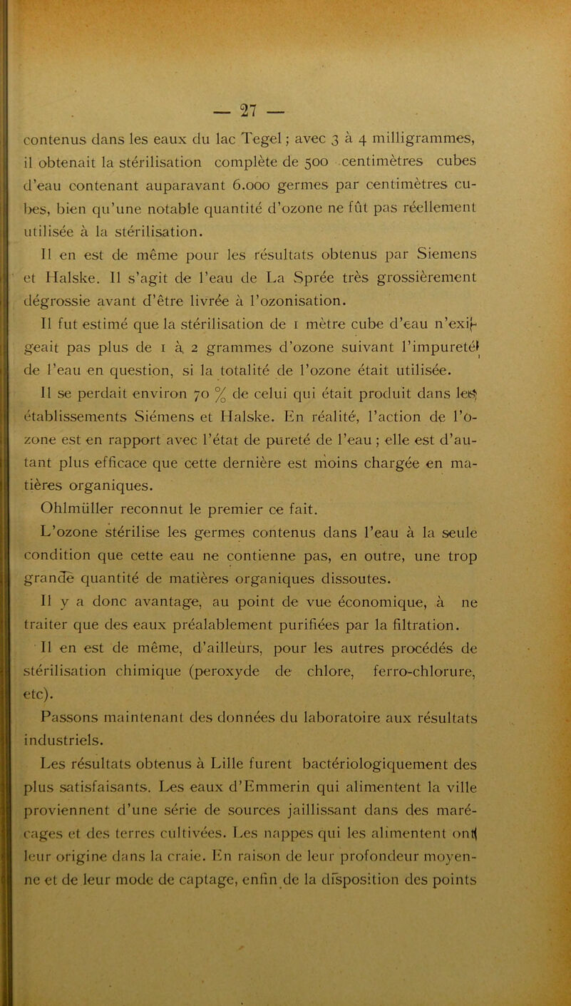 il obtenait la stérilisation complète de 500 centimètres cubes d’eau contenant auparavant 6.000 germes par centimètres cu- l>es, bien qu’une notable quantité d’ozone ne fût pas réellement utilisée à la stérilisation. 11 en est de même pour les résultats obtenus par Siemens et Halske. Il s’agit de l’eau de La Sprée très grossièrement dégrossie avant d’être livrée à l’ozonisation. Il fut estimé que la stérilisation de i mètre cube d’eau n’exij- geait pas plus de i à 2 grammes d’ozone suivant l’impureté! de l’eau en question, si la totalité de l’ozone était utilisée. 11 se perdait environ 70 % de celui qui était produit dans leiS? établissements Siémens et Halske. En réalité, l’action de l’o- zone est en rapport avec l’état de pureté de l’eau ; elle est d’au- tant plus efficace que cette dernière est moins chargée en ma- tières organiques. Ohlmüller reconnut le premier ce fait. L’ozone stérilise les germes contenus dans l’eau à la seule condition que cette eau ne contienne pas, en outre, une trop grande quantité de matières organiques dissoutes. Il y a donc avantage, au point de vue économique, à ne traiter que des eaux préalablement purifiées par la filtration. Il en est de même, d’ailleurs, pour les autres procédés de stérilisation chimique (peroxyde de chlore, ferro-chlorure, etc). Passons maintenant des données du laboratoire aux résultats industriels. Les résultats obtenus à Lille furent bactériologiquement des plus satisfaisants. Les eaux d’Emmerin qui alimentent la ville proviennent d’une série de sources jaillissant dans des maré- cages et des terres cultivées. Les nappes qui les alimentent (>nl( leur origine dans la craie. Ifn raison de leur profondeur moyen- ne et de leur mode de captage, enfin de la dfsposition des points
