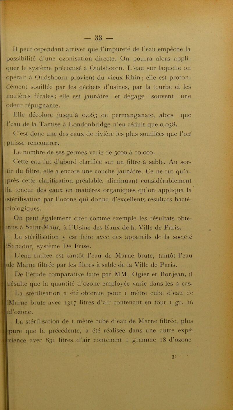 — SS- II peut cependant arriver que l’impureté de l’eau empêche la possibilité d’une ozonisation directe. On pourra alors appli- quer le système préconisé à Oudshoorn. L’eau sur laquelle on opérait à Oudshoorn provient du vieux Rhin ; elle est profon- dément souillée par les déchets d’usines, par la tourbe et les matières fécales; elle est jaunâtre et dégage souvent une odeur répugnante. Elle décolore jusqu’à 0,063 de permanganate, alors que l’eau de la Tamise à Londonbridge n’en réduit que 0,038. C’est donc une des eaux de rivière les plus souillées que l’on' puisse rencontrer. Le nombre de ses germes varie de 5000 à 10.000. Cette eau fut d’abord clarifiée sur un filtre à sable. Au sor- tir du filtre, elle a encore une couche jaunâtre. Ce ne fut qu’a- près cette clarification préalable, diminuant considérablernent la teneur des eaux en matières organiques qu’on appliqua la 'Stérilisation par l’ozone qui donna d’excellents résultats bacté- riologiques. On peut également citer comme exemple les résultats obte- inus à Saint-Maur, à l’Usine des Eaux de Ta Ville de Paris. La stérilisation y est faite avec des appareils de la société .\Sanador, système De Prise. I.’eau traitée est tantôt l’eau de Marne brute, tantôt l’eau (de Marne filtrée par les filtres à sable de la Ville de Paris. De l’étude comparative faite par MM. Ogier et Bonjean, il irésLilte que la quantité d’ozone employée varie dans les 2 cas. La stérilisation a été obtenue pour i mètre cube d’eau de 'Marne brute avec 1317 litres d’air contenant en tout i gr. 16 'd’ozone. La stérilisation de i mètre cube d’eau de Marne filtrée, plus ipure que la précédente, a été réalisée dans une autre expé- irience avec 831 litres d’air contenant 1 gramme 18 d’ozone