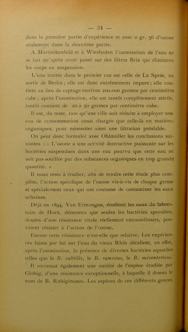 clans la première partie d’expérience et avec o gr. 56 d’ozone seulement dans la deuxième partie. A Martinikenfeld et à Wiesbaden l’ozonisation de l’eau ne se fait qu’après avoir passé sur des .filtres Brix qui éliminent les corps en suspension. L’eau traitée dans le premier cas est celle de Ea Sprée, au sortir de Berlin; elle est donc extrêmement impure; elle con- tient au lieu de captage environ 200.000 germes par centimètre cube ; après l’ozonisation, elle est tantôt complètement stérile, tantôt contient de 20 à 50 germes par centimètre cube. 11 est, du reste, rare qu’une ville soit réduite à employer une eau de consommation aussi chargée que celle-là en matières organiques, pour nécessiter ainsi une filtration préalable. On peut donc formuler avec Ohlmüller les conclusions sui- vantes : (( L’ozone a une activité destructive puissante sur les bactéries suspendues dans une eau pourvu que cette eau ne soit pas souillée par des substances organiques en trop grande} quantité. » Il nous reste à étudier, afin de rendre cette étude plus com- plète, l’action spécifique de l’ozone vis-à-vis de chaque germe et spécialement ceux qui ont coutume de contaminer les eaux urbaines. Déjà en 1894, Van Ermangen, étudiant les eaux du labora- toire de Horn, démontra que seules les bactéries sporulées, douées d’une résistance vitale réellement extraordinaire, pou- vaient résister à l’action de l’ozone. Encore cette résistance n’est-elle que relative. Les expérien- ces faites par lui sur l’eau du vieux Rhin décellent, en effet, après l’ozonisation, la présence de diverses bactéries aquatiles telles que le B. subtilis, le B. ramosus, le B. mésentericus. Il reconnut également une variété de l’espèce étudiée par (ilobig, d’une résistance exceptionnelle, à laquelle il donna le nom de B. Rubiginosus. Les espèces de ces différents genres