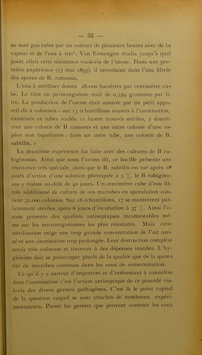 ne sont pas tuées par un contact de plusieurs heures avec de lal vapeur et de l’eau à loo”. Van Ermengen étudia jusqu’à quel point allait cette résistance vis-à-vis de l’ozone. Dans une pre- mière expérience (15 mai 1895), il introduisit dans l’eau filtrée des spores de B. ramosus. L’eau à stériliser donna 28.000 bactéries par centimètre cih be. Le titre au permanganate était de 0,359 grammes par li- tre. La production de l’ozone était assurée par un petit appa- reil dit à colonnes (( sur 13 échantillons soumis à l’ozonisation, examinés en tubes roulés, ii furent trouvés stériles, 2 donnè- rent une colonie de B ramosus et une autre colonie d’une es- pèce non liquéfiante; dans un autre tube, une colonie de B. subtilis. » La deuxième expérience fut faite avec des cultures de B ru- biginosus. Ainsi que nous l’avons dit, ce bacille présente une résistance très spéciale, alors que le B. subtilis est tué après i8 jours d’action d’une solution phéniquée à 5 %, le B rubigino- sus y résiste au-delà de 40 jours. Un centimètre cube d’eau fil- trée additionné de culture de ces microbes en sporulation con- tient 32.000 colonies. Sur 18 échantillons, 17 se montrèrent par- faitement stériles après 8 jours d’incubation à 37 %. Ainsi l’o- zone présente des qualités antiseptiques incontestables mê- me sur les microorganismes les plus résistants. Mais cette stérilisation exige une trop grande concentration de l’air ozo- né et une ozonisation trop prolongée. Leur destruction complète serait très coûteuse et forcerait à des dépenses inutiles. L’hy- giéniste doit se préoccuper plutôt de la qualité que de la quan-», tité de microbes contenus dans les eaux de consommation. Ce qu’il y a surtout d’important et d’intéressant à connaître dans l’ozonisation c’est l’action antiseptique de ce procédé vis- à-vis des divers germes pathogènes.. C’est là le point capital de la (jue.stion auquel se sont attachés de nombreux expéri- mentateurs. Parmi les germes que peuvent contenir les eaux
