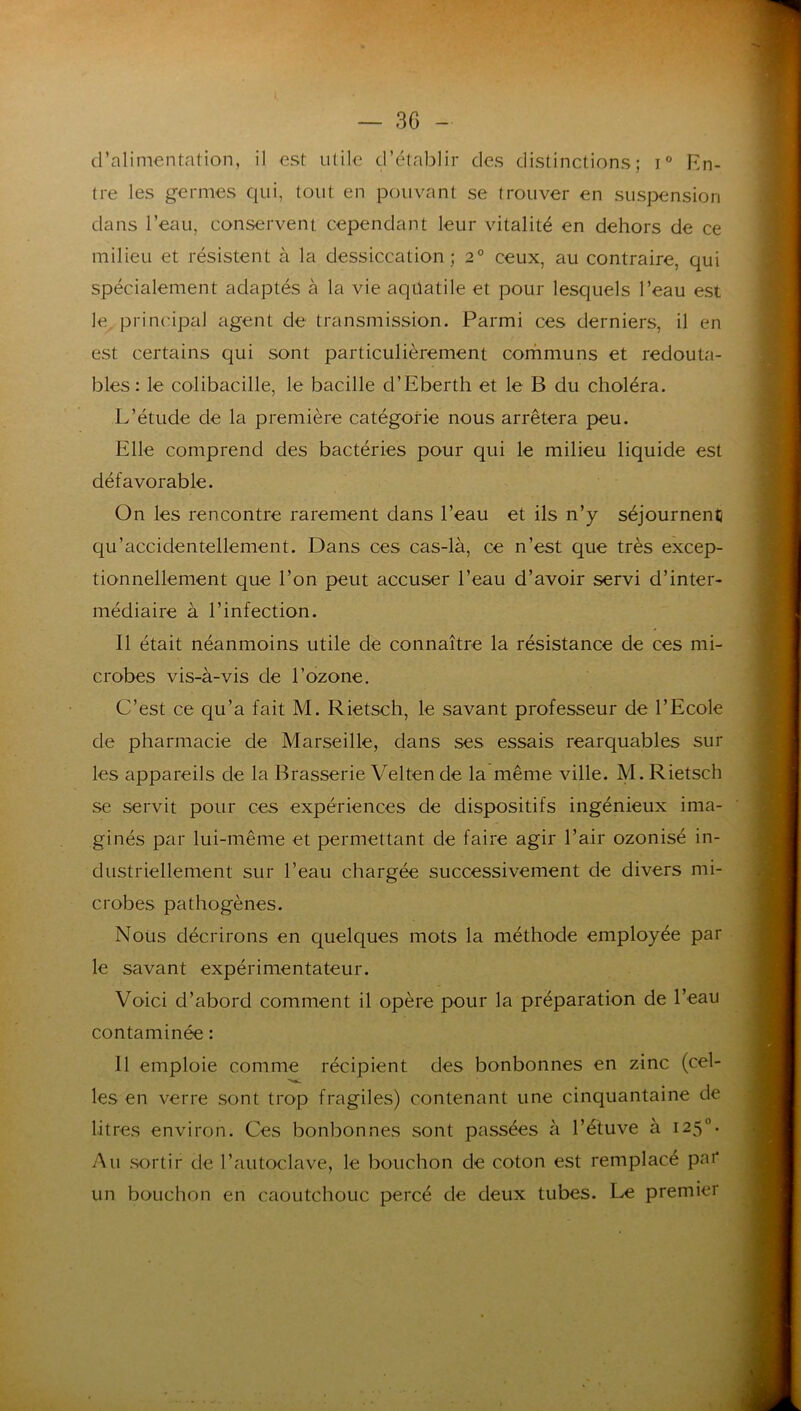 d’alimentation, il est utile d’établir des distinctions; i En- tre les germes qui, tout en pouvant se trouver en suspension dans l’eau, conservent cependant leur vitalité en dehors de ce milieu et résistent à la dessiccation; 2° ceux, au contraire, qui spécialement adaptés à la vie aqüatile et pour lesquels l’eau est le, principal agent de transmission. Parmi ces derniers, il en est certains qui sont particulièrement corhmuns et redouta- bles : le colibacille, le bacille d’Eberth et le B du choléra. L’étude de la première catégorie nous arrêtera peu. Elle comprend des bactéries pour qui le milieu liquide est défavorable. On les rencontre rarement dans l’eau et ils n’y séjournent qu’accidentellement. Dans ces cas-là, ce n’est que très excep- tionnellement que l’on peut accuser l’eau d’avoir servi d’inter- médiaire à l’infection. Il était néanmoins utile de connaître la résistance de ces mi- crobes vis-à-vis de l’ozone, C’est ce qu’a fait M. Rietsch, le savant professeur de l’Ecole de pharmacie de Marseille, dans ses essais rearquables sur les appareils de la Brasserie Velten de la même ville. M. Rietsch se servit pour ces expériences de dispositifs ingénieux ima- ginés par lui-même et permettant de faire agir l’air ozonisé in- dustriellement sur l’eau chargée successivement de divers mi- crobes pathogènes. Nous décrirons en quelques mots la méthode employée par le savant expérimentateur. Voici d’abord comment il opère pour la préparation de l’eau contaminée : Il emploie comme récipient des bonbonnes en zinc (cel- les en verre sont trop fragiles) contenant une cinquantaine de litres environ. Ces bonbonnes sont passées à l’étuve à 125°. Au sortir de l’autoclave, le bouchon de coton est remplacé pai* un bouchon en caoutchouc percé de deux tubes. Le premier