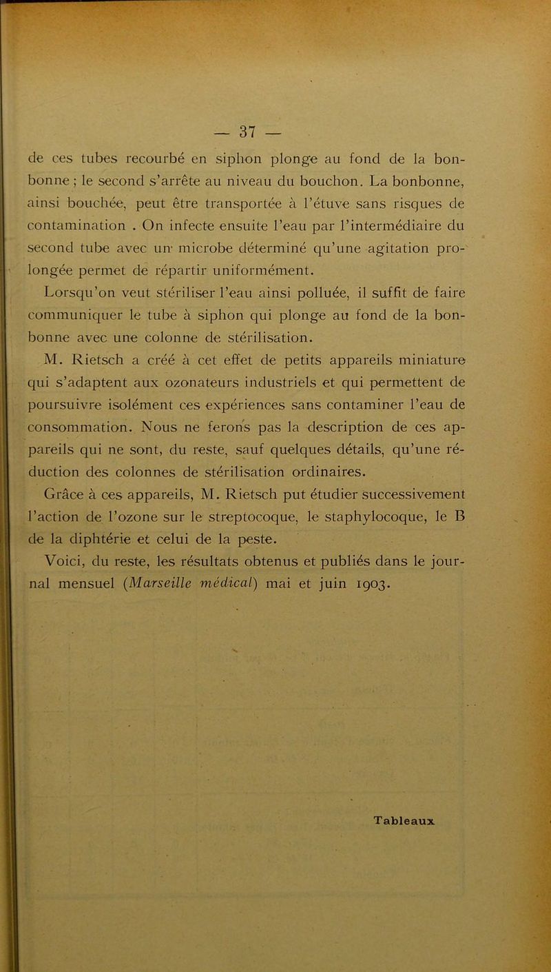 de ces tubes recourbé en siphon plonge au fond de la bon- bonne ; le second s’arrête au niveau du bouchon. La bonbonne, ainsi bouchée, peut être transportée à l’étuve sans risques de contamination . On infecte ensuite l’eau par l’intermédiaire du second tube avec un- microbe déterminé qu’une agitation pro-' longée permet de répartir uniformément. Lorsqu’on veut stériliser l’eau ainsi polluée, il suffit de faire communiquer le tube à siphon qui plonge au fond de la bon- bonne avec une colonne de stérilisation. M. Rietsch a créé à cet effet de petits appareils miniature qui s’adaptent aux ozonateurs industriels et qui permettent de poursuivre isolément ces expériences sans contaminer l’eau de consommation. Nous ne ferorts pas la description de ces ap- pareils qui ne sont, du reste, sauf quelques détails, qu’une ré- duction des colonnes de stérilisation ordinaires. Grâce à ces appareils, M. Rietsch put étudier Successivement l’action de l’ozone sur le streptocoque, le staphylocoque, le B de la diphtérie et celui de la peste. Voici, du reste, les résultats obtenus et publiés dans le jour- nal mensuel (Marseille médical) mai et juin 1903.